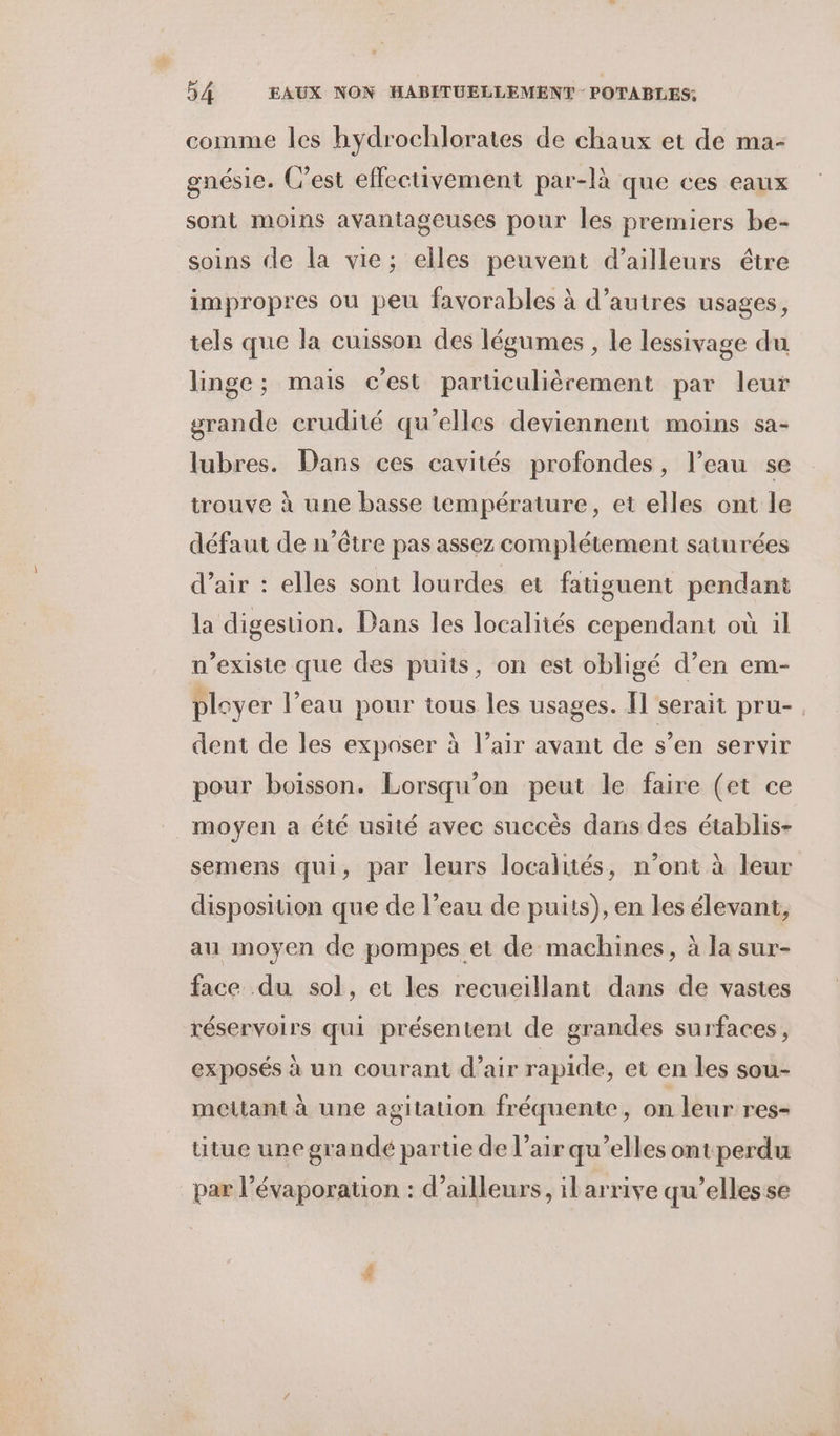 comme les hydrochlorates de chaux et de ma- gnésie. C’est effectivement par-là que ces eaux sont moins avantageuses pour les premiers be- soins de la vie; elles peuvent d’ailleurs être impropres ou peu favorables à d’autres usages, tels que la cuisson des légumes , le lessivage du linge; mais c'est particulièrement par leur grande crudité qu'elles deviennent moins sa- lubres. Dans ces cavités profondes, l’eau se trouve à une basse température, et elles ont le défaut de n’être pas assez complétement saturées d’air : elles sont lourdes et fatiguent pendant la digestion. Dans les localités cependant où il n'existe que des puits, on est obligé d’en em- pleyer l’eau pour tous les usages. Il serait pru-, dent de les exposer à l'air avant de s’en servir pour boisson. Lorsqu'on peut le faire (et ce moyen a été usité avec succés dans des établis- semens qui, par leurs localités, n’ont à leur disposition que de l’eau de puits), en les élevant, au moyen de pompes et de machines, à la sur- face du sol, et les recueillant dans de vastes réservoirs qui présentent de grandes surfaces, exposés à un courant d’air rapide, et en les sou- mettant à une agitation fréquente, on leur res- titue une grandé partie de l’air qu’elles ont perdu par l’évaporation : d’ailleurs, ilarrive qu’elles se