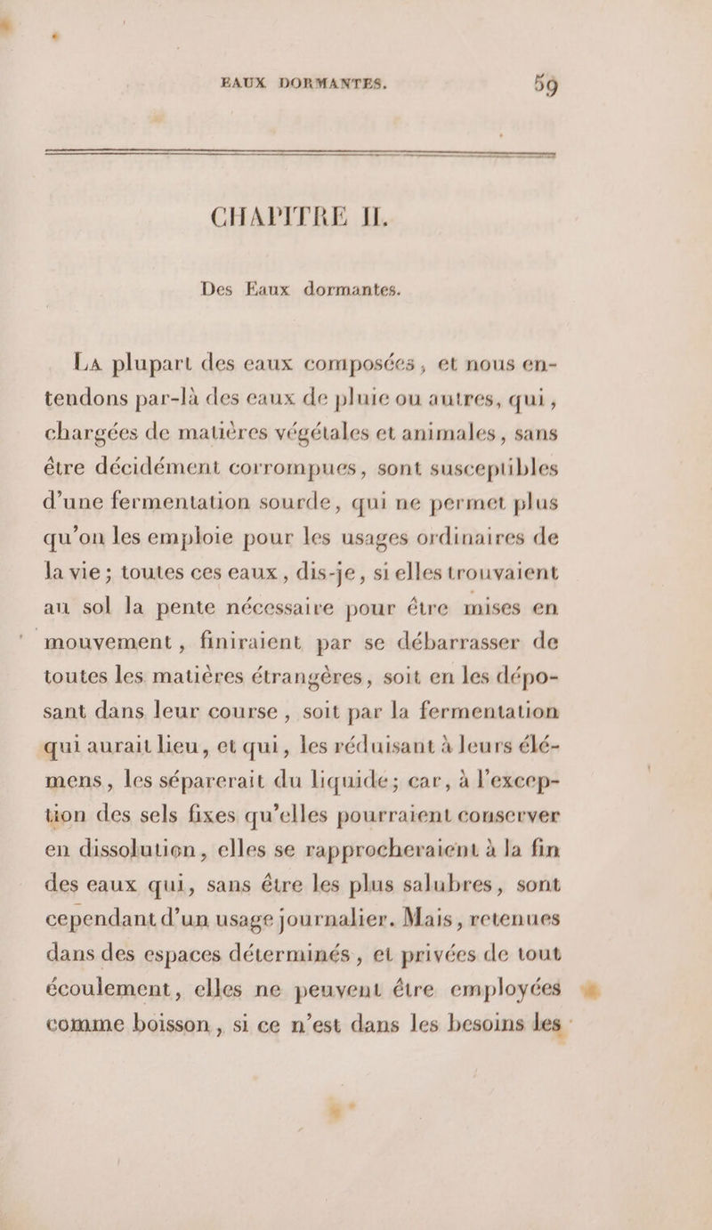 Des Faux dormantes. La plupart des eaux composées, et nous en- tendons par-là des eaux de pluie ou autres, qui, chargées de matières végétales et animales, sans être décidément corrompues, sont susceptibles d’une fermentation sourde, qui ne permet plus qu’on les emploie pour les usages ordinaires de la vie ; toutes ces eaux, dis-je, si elles trouvaient an sol la pente nécessaire pour étre mises en mouvement, finiraient par se débarrasser de toutes les matières étrangères, soit en les dépo- sant dans leur course , soit par la fermentation qui aurait lieu, et qui, les réduisant à leurs élé- mens , les séparerait du liquide; car, à l’excep- tion des sels fixes qu’elles pourraient conserver en dissolution, elles se rapprocheraient à la fin des eaux qui, sans être les plus salubres, sont cependant d’un usage journalier. Mais, retenues dans des espaces déterminés , et privées de tout écoulement, elles ne peuvent être employées Æ
