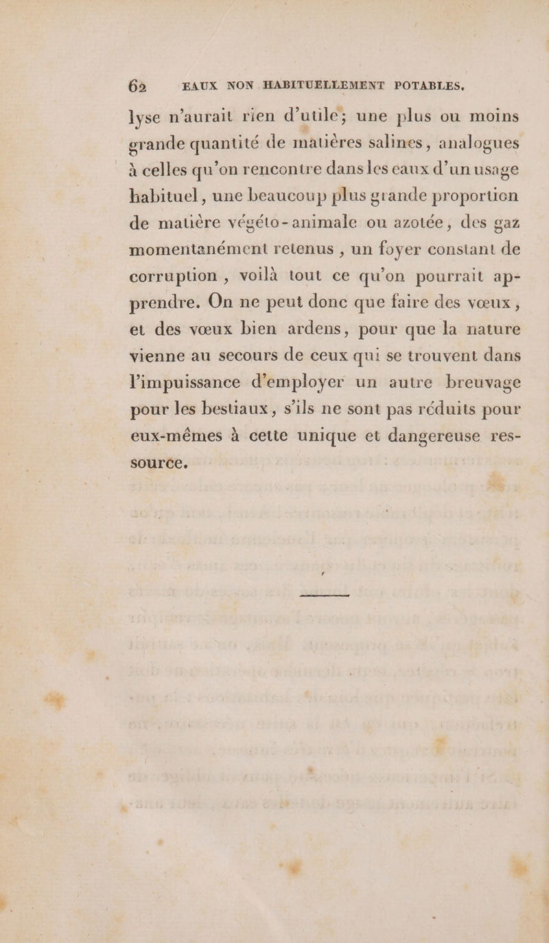lyse n'aurait rien d’utile ; une plus où moins grande quantité de matières salines , analogues à celles qu’on rencontre dans les éaux d’un usage habituel , une beaucoup plus grande proportion de matière végéto-animale ou azotée, des gaz momentanément retenus , un foyer constant de corruption , voilà tout ce qu’on pourrait ap- prendre. On ne peut donc que faire des vœux, et des vœux bien ardens, pour que la nature vienne au secours de ceux qui se trouvent dans l'impuissance d'employer un autre breuvage pour les bestiaux, s’ils ne sont pas réduits pour eux-mêmes à cette unique et dangereuse res- source.
