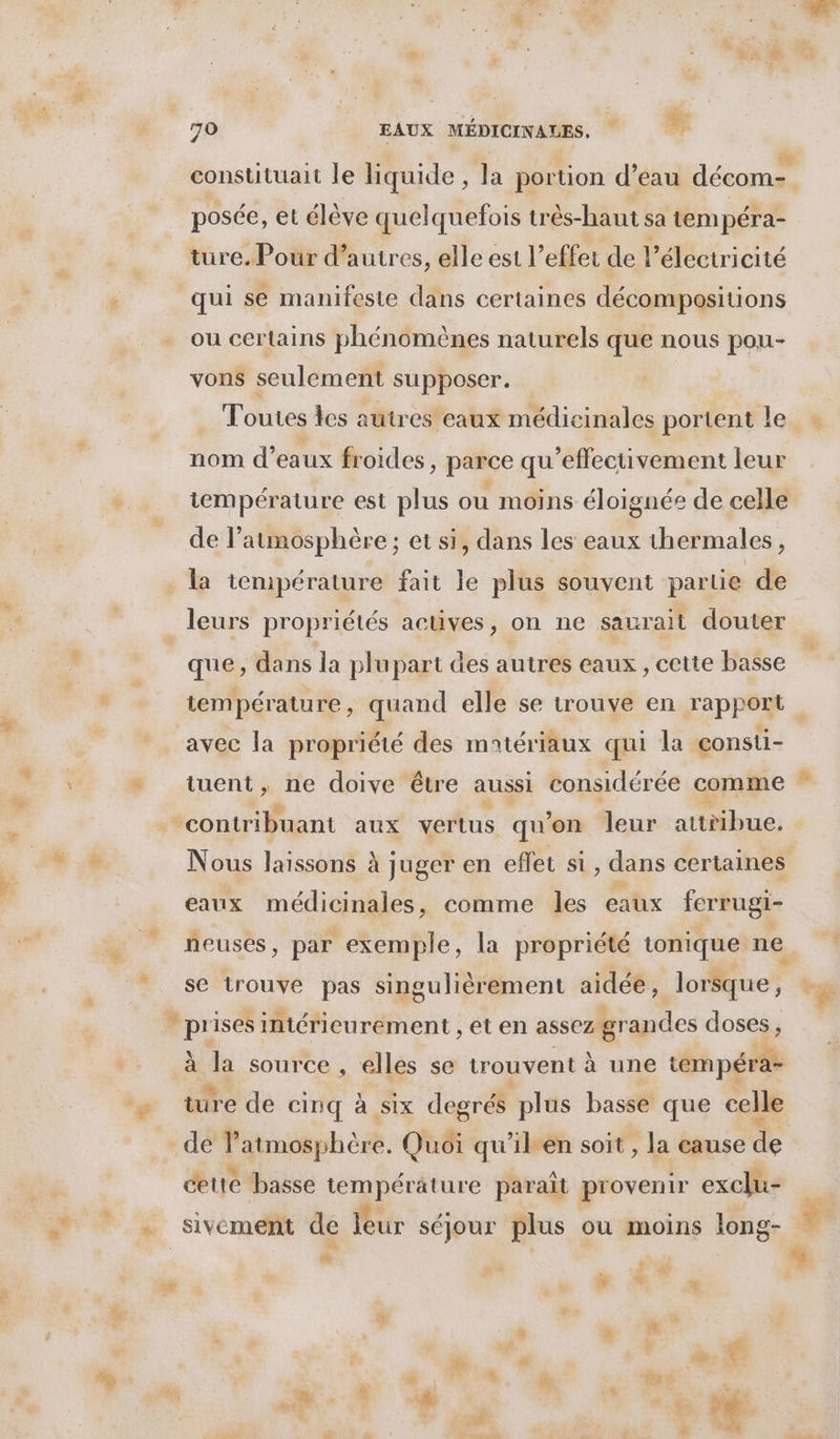 &amp; # %: % posée, et élève quelquefois très-haut sa tempéra- ture. Pour d’autres, elle est l'effet de l'électricité qui se manifeste dans certaines décompositions ou certains phénomènes naturels que nous pou- vons seulement supposer. nom d’eaux froides, parce qu'effectivement leur js : > > . »  iempérature est plus ou moins éloignée de celle de l’aumosphère; et si, dans les eaux thermales, la température fait le plus souvent partie de que, dans la plupart des autres eaux, cette basse température, quand elle se trouve en rapport avec la propriété des matériaux qui la consti- tuent, ne doive étre aussi considérée comme contribuant aux vertus qu ’on leur ne: eaux médicinales, comme les eaux forrugi- neusés, par exemple, la propriété tonique ne se trouve pas singulièrement aidée, lorsque , à KE source , elles se trouvent à une tempéra- de Patmosphèr e. Quoi qu’il en soit , la cause de cette basse température paraît provenir exclu- dt %