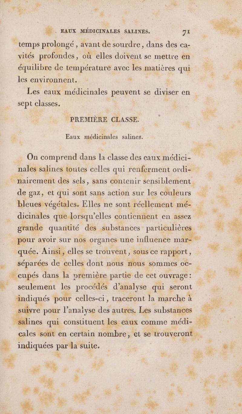 temps prolongé , avant de sourdre, dans des ca- vités profondes, où elles doivent se mettre en équilibre de température avec les matières qui les environnent. Les eaux médicinales peuvent se . en sept classes. PREMIÈRE CLASSE. Eaux médicinales salines. On comprend dans la classe des eaux médici- nales salines toutes celles qui renferment ordi- de gaz, et qui sont sans action sur les couleurs bleues végétales. Elles ne sont réellement mé- dicinales que lorsau’elles contiennent en assez q q quée. Ainsi, elles se trouvent, sous ce rapport, séparées de celles dont nous nous sommes oc- - cupés dans la première partie de cet ouvrage : seulement lé procédés d’analyse qui seront indiqués pour celles-ci, traceront la marche à suivre pour l’analyse des autres. Les substances salines qui constituent les eaux comme médi- indiquées par la suite. Là z£ a ’ Ée Hi: Fra
