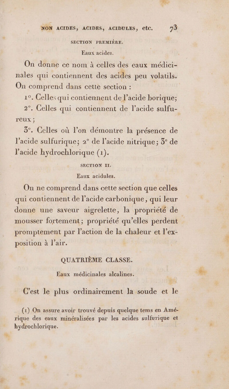 SECTION PREMIÈRE. Eaux acides. On donne ce nom à celles des eaux médici- nales qui contiennent des acides peu volatils. On comprend dans cette section : 1°. Celles qui contiennent de l’acide borique; reux ; 8°. Cclles où l’on démontre la présence de l'acide sulfurique; 2° de l’acide nitrique ; 3° de l'acide hydrochlorique (1). SECTION II. Eaux acidules. On ne comprend dans cette section que celles qui contiennent de l'acide carbonique, qui leur donne une saveur aigrelette, la propriété de mousser fortement; propriété qu’elles perdent promptement par l’action de la chaleur et l’ex- position à l'air. QUATRIÈME CLASSE. Eaux médicinales alcalines. C’est le plus ordinairement la soude et le (1) On assure avoir trouvé depuis quelque tems en Amé- rique des eaux minéralisées par les acides sulfurique et hydrochlorique. en