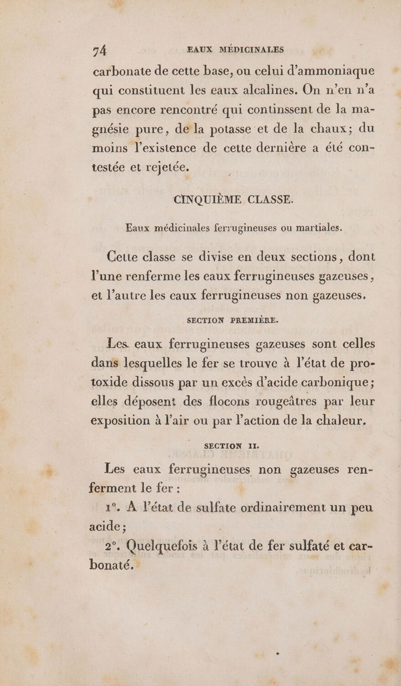 carbonate de cette base, ou celui d’ammoniaque qui constituent les eaux alcalines. On n’en n’a pas encore renconiré qui continssent de la ma- gnésie pure, de la potasse et de la chaux; du moins l’exisience de cette dernière a été con- testée et rejetée. CINQUIÈME CLASSE. Eaux médicinales ferrugineuses ou martiales. Cette classe se divise en deux sections, dont l’une renferme les eaux ferrugineuses gazeuses, et l’autre les eaux ferrugineuses non gazeuses. SECTION PREMIÈRE. Les eaux ferrugineuses gazeuses sont celles dans lesquelles le fer se trouve à l’état de pro- toxide dissous par un excès d'acide carbonique ; elles déposent des flocons rougeâtres par leur exposition à l'air ou par l’action de la chaleur. SECTION II. Les eaux ferrugineuses non gazeuses ren- ferment le fer : | 1°. À l’état de sulfate ordinairement un peu acide ; 2°. Quelquefois à l’état de fer sulfaté et car- bonaté. i