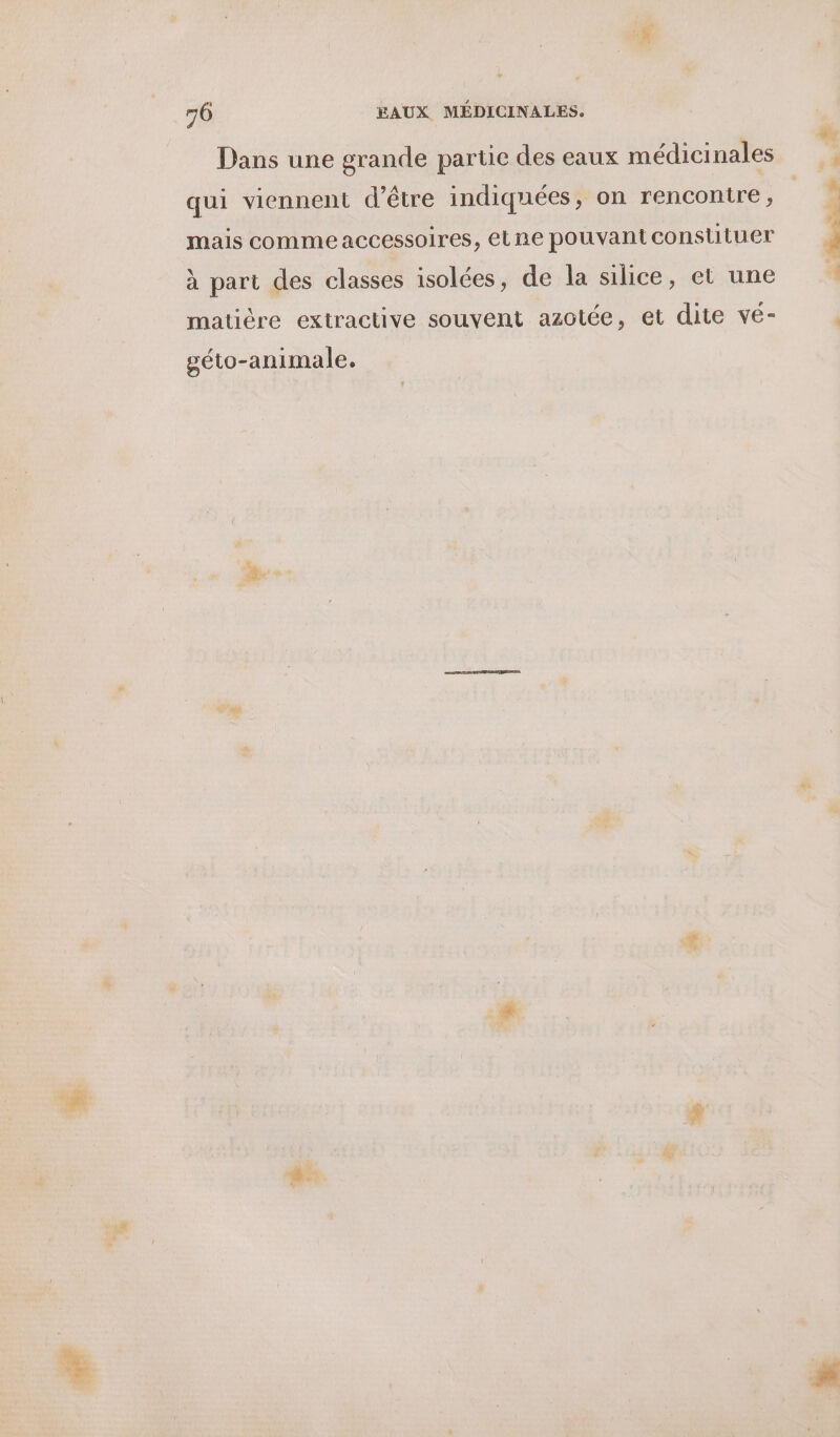 Dans une grande partie des eaux médicinales qui viennent d’être indiquées, on rencontre, mais commeaccessoires, etne pouvant constituer à part des classes isolées, de la silice, et une matière extractive souvent azotée, et dite vé- géto-animale.