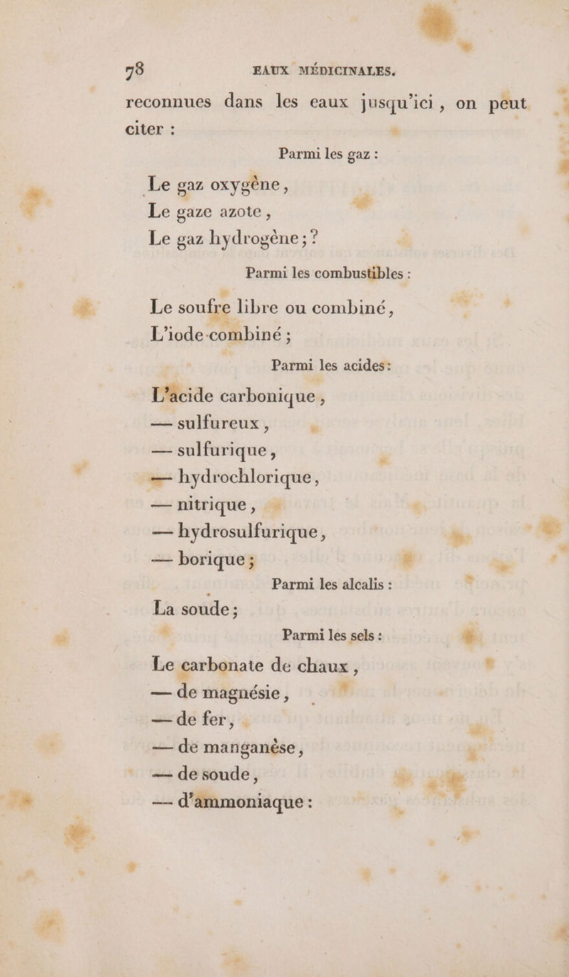 É. Pare les gaz : Le gaze azote, Le gaz hydrogène ;? Le soufre libre ou combiné, L'iode-combiné ; Parmi les acides: L’acide carbonique , — sulfureux , s — sulfurique , — hydrochlorique, — nitrique, — hydrosulfurique, — borique ; Ë Parmi les alcalis : La soude ; à Parmi les sels : Le carbonate de chaux, — de magnésie, W — de fer, — de manganése, —— d’ammoniaque : e” e J