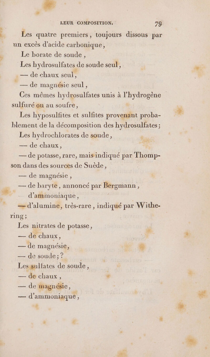 LA Le LEUR COMPOSITION. 79 Les quatre premicrs, toujours dissous par un excès d'acide carbonique, Le borate de soude , Les hydrosulfates de soude seul, — de chaux seul, Fe de magnésie seul , Ces mêmes hydrosulfates unis à hydrogène sulfuré ou au soufre, | Les hyposulfites et sulfites provenant proba- blement de la décomposition des hydrosulfates ; Les hydrochlorates de soude, — de chaux, — de potasse, rare, mais indiqué par Thomp- son dans des sources de Suède, — de magnésie , — de baryte, annoncé par Bergmann, | d’ammoniaque, — d’alumine, très-rare , indiqué par Withe- ring ; Les nitrates de potasse, —. de chaux . | — de magnésie, * + — de soude ; ? ; Lessulfates de soude, — de chaux, #4 — de magnésie, — d’ammoniaque , de