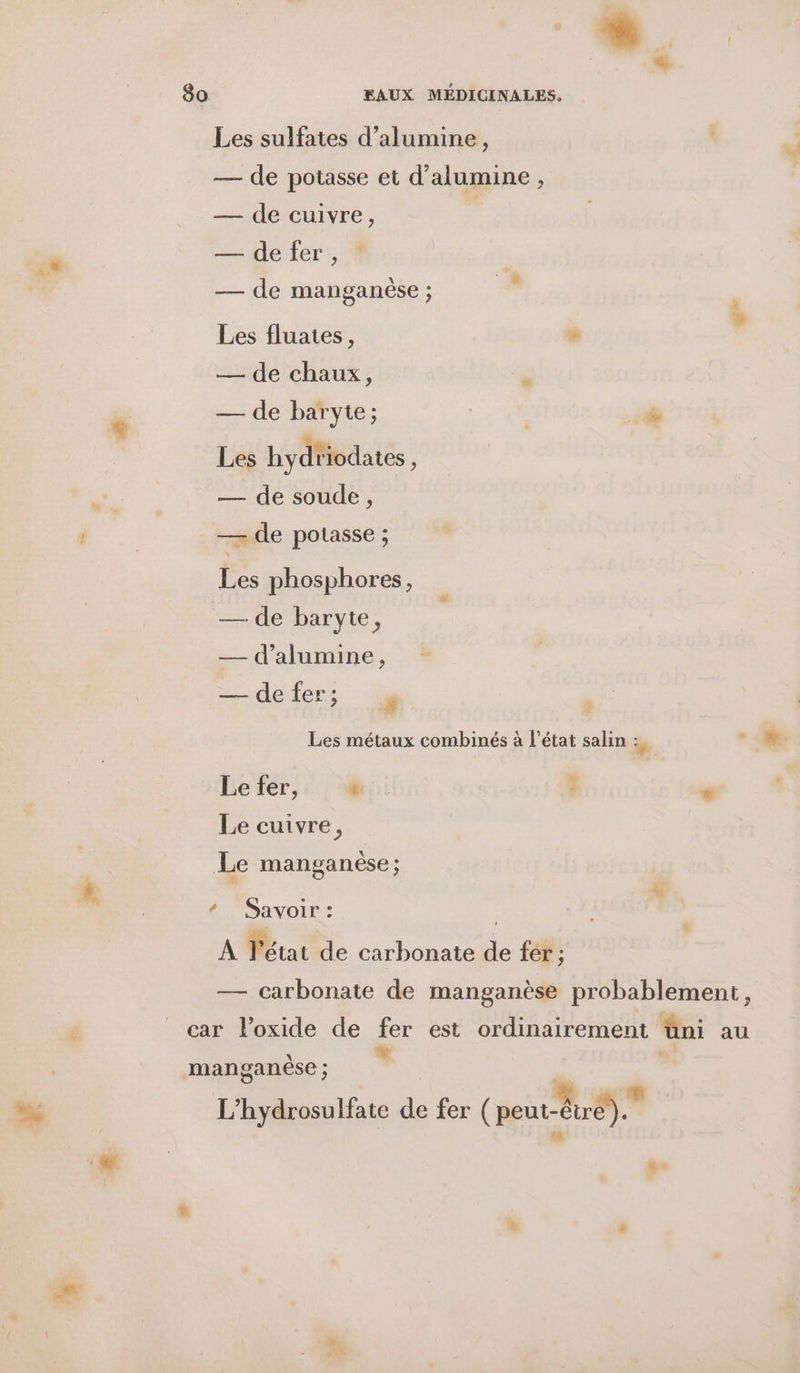 Les sulfates d’alumine, — de potasse et d’alumine , — de cuivre, : — de fer , * — de manganèse ; Œ Les fluates, % — de chaux, — de baryte; | | @ Les hydtiodates s — de soude, — de potasse ; Les phosphores, — de baryte, — dalumine, — defer; % Les métaux combinés à l’état salin de , Le fer, “.. : Le cuivre, Le manganèse ; Savoir : | À Pétat de carbonate de fer ; — carbonate de manganèse probablement, car l’oxide de fer est ordinairement üni au manganèse ; | L’hydrosulfate de fer ( peint Gr L LE