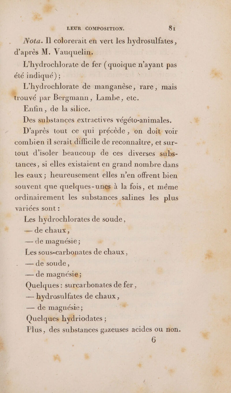 Nota. Il colorerait en vert les hydrosulfates, d’après M. Vauquelin. | L’hydrochlorate de fer (ROUE n'ayant pas été indiqué) ; L’hydrochlorate de ses , rare, mais rouvé par Bergmann, Lambe, etc. Enfin, de la silice. Des substances extractives végéto-animales. D’après tout ce qui précède, on doit voir combien il serait difhcile de reconnaitre, et sur- tout d'isoler beaucoup de ces diverses subs- iances, si elles existaient en grand nombre dans les eaux ; heureusement elles n’en offrent bien souvent que quelques-unes à la fois, et même ordinairement les substances salines les plus variées sont : Les hydrochlorates de soude, + de chau*, Quelques : surcarbonates de fer, — hydrosulfates de chaux, Quelques hydriodates ; Plus, des substances gazeuses acides ou non. 6 #