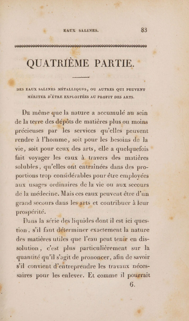 200002000000 0000000000000200020000000000090090000000009000 # QUATRIÈME PARTIE. - . RS DES EAUX SALINES MÉTALLIQUES, OÙ AUTRES QUI PEUVENT MÉRITER D'ÈTRE EXPLOITÉES AU PROFIT DES ARTS. DE même que la nature a accumulé au sein de la terre des dépôts de matières plus ou moins précieuses par les services qu'elles peuvent rendre à l’homme, soit pour les besoins de la vie, soit pour ceux des arts, elle a quelquefois fait voyager les eaux à travers des matières solubles, qu’elles ont entraînées dans des pro- portions trop considérables pour être employées aux usages ordinaires de la vie ou aux secours de Ja médecine. Mais ces eaux peuvent être d’un grand secours dans les arts et contribuer à icur prospérité.  | Dans la série des liquides dont il est ici ques- tion , s’il faut déterminer exactement la nature des matières utiles que l’eau peut tenir en dis- solution, c’est plus particulièrement sur la quantité qu'il s’agit de prononcer, afin de savoir s’il convient d’entrepréndre les travaux néces- saires pour les enlever. Et comme 1l pourrait 6,