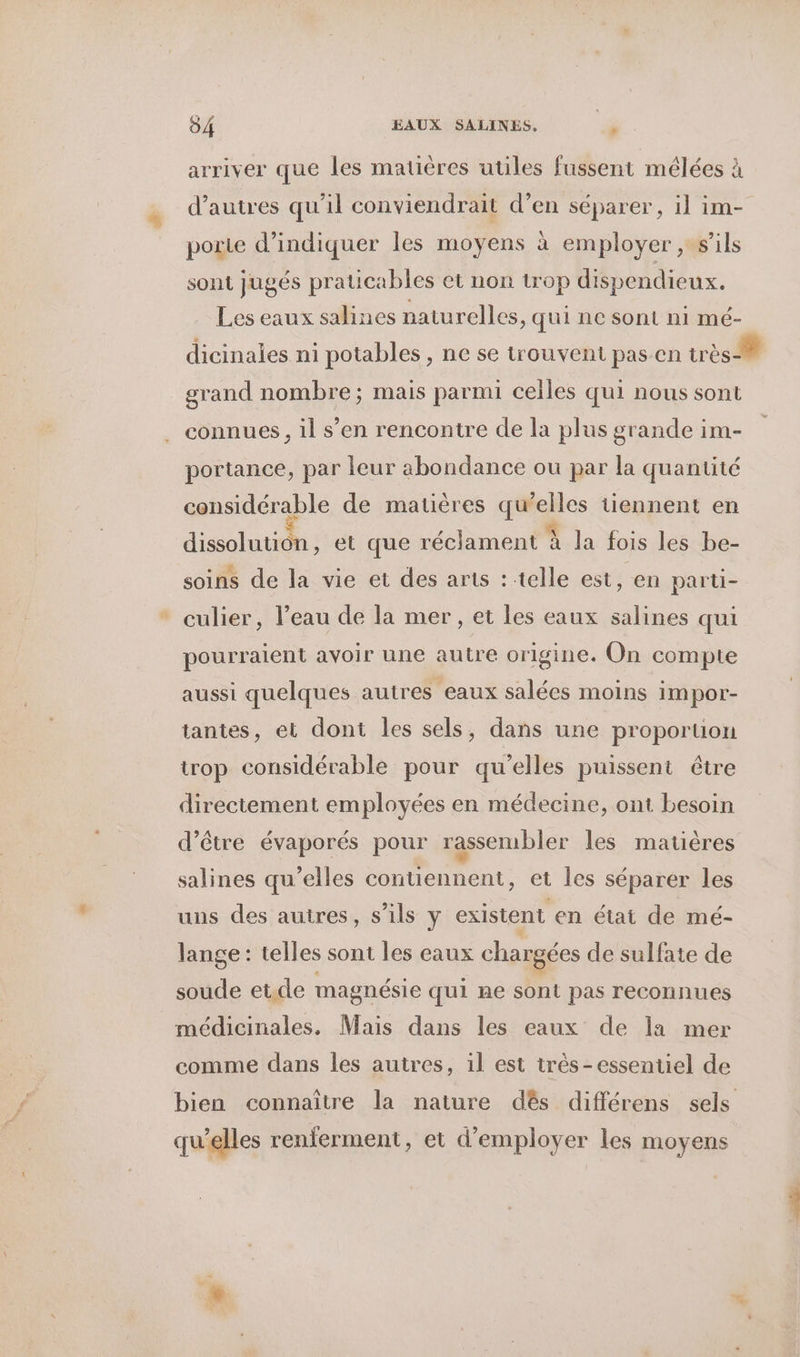 arriver que les matières utiles fussent mélées à d’autres qu'il conviendrait d’en séparer, il im- porte d'indiquer les moyens à employer , s'ils sont jugés praticables et non trop dispendieux. Les eaux salines naturelles, qui ne sont n1 mé- dicinales ni potables , ne se trouvent pas en très grand nombre; mais parmi celles qui nous sont connues , il s’en rencontre de la plus grande im- portance, par leur abondance ou par la quantité considérable de matières qu'elles tiennent en dissolution , et que réclament à Ja fois les be- soins de la vie et des arts : telle est, en parti- * culier, l’eau de la mer, et les eaux salines qui pourraient avoir une autre origine. On compte aussi quelques autres eaux salées moins impor- tantes, et dont les sels, dans une proporuon trop considérable pour qu’elles puissent être directement employées en médecine, ont besoin d’être évaporés pour rassembler les matières salines qu’elles contiennent, et les séparer les uns des autres, s'ils y existent en état de mé- lange : telles sont les eaux chargées de sulfate de soude et.de magnésie qui ne sont pas reconnues médicinales. Mais dans les eaux de la mer comme dans les autres, 1l est très-essentiel de bien connaître la nature dés différens sels qu’elles renferment, et d'employer les moyens