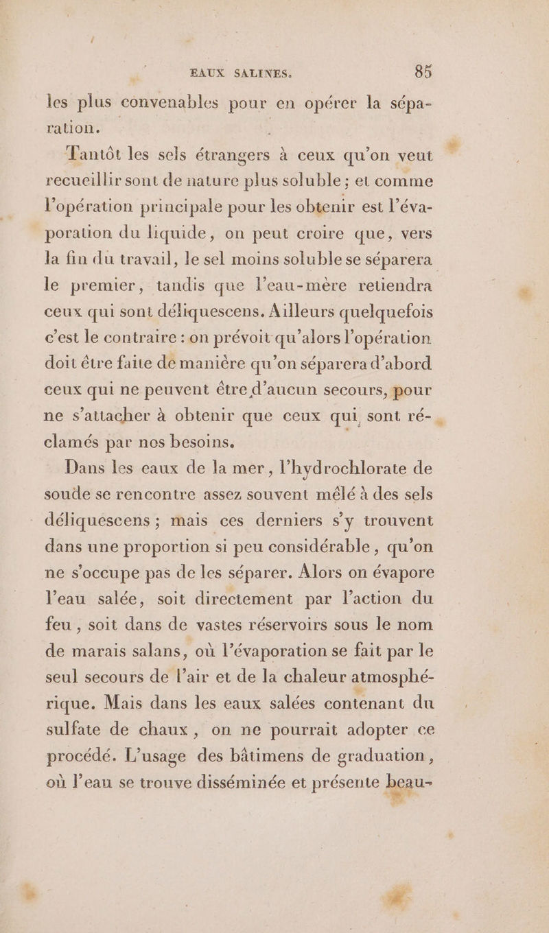 les plus convenables pour en opérer la sépa- ration. Tantôt les sels étrangers à ceux qu’on veut recueillir sont de nature plus soluble ; et comme l'opération principale pour les obtenir est l’éva- porauon du liquide, on peut croire que, vers la fin du travail, le sel moins soluble se séparera le premier, tandis que l’eau-mère retiendra ceux qui sont déliquescens. Ailleurs quelquefois c’est le contraire : on prévoit qu'alors l'opération doit être faite de manière qu’on séparera d’abord ceux qui ne peuvent être d'aucun secours, pour ne s'attacher à obtenir que ceux qui sont ré- clamés par nos besoins. | Dans les eaux de la mer, l’hydrochlorate de soude se rencontre assez souvent mêlé à des sels déliquescens ; mais ces derniers sy trouvent dans une proportion si peu considérable, qu’on ne s'occupe pas de les séparer. Alors on évapore l’eau salée, soit directement par l’action du feu , soit dans de vastes réservoirs sous le nom de marais salans, où l’évaporation se fait par le seul secours de l’air et de la chaleur atmosphé- rique. Mais dans les eaux salées contenant du sulfate de chaux, on ne pourrait adopter ce procédé. L'usage des bâtimens de graduation, où l’eau se trouve disséminée et présente beau- | k -: