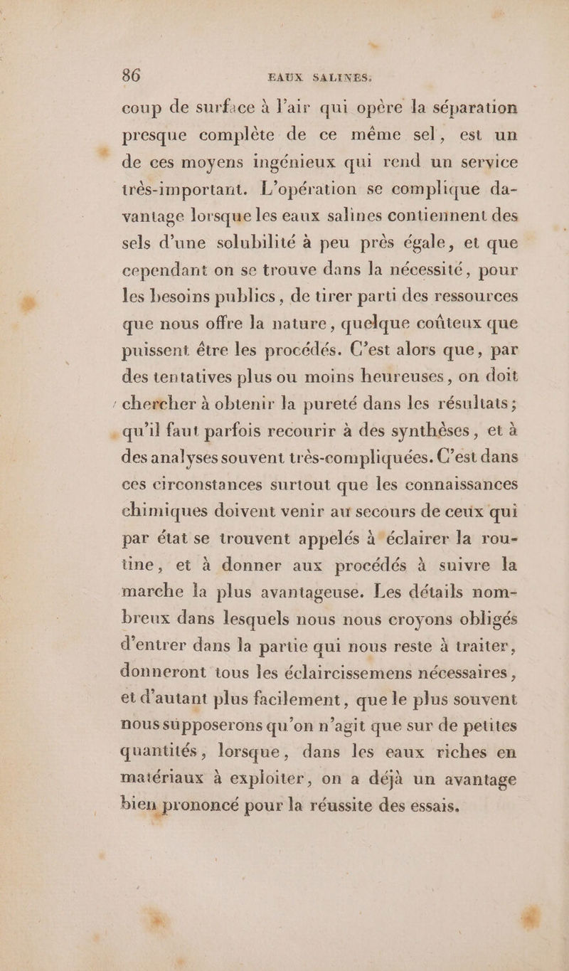 coup de surface à l’air qui opère la séparation presque complète de ce même sel, est un de ces moyens ingénieux qui rend un service trés-important. L'opération se complique da- vantage lorsque les eaux salines contiennent des sels d’une solubilité à peu près égale, et que cependant on se trouve dans la nécessité, pour les besoins publics, de tirer parti des ressources que nous offre la nature, quelque coûteux que puissent être les procédés. C’est alors que, par des tentatives plus ou moins heureuses, on doit : chercher à obtenir la pureté dans les résultats; . qu’il faut parfois recourir à des synthèses, et à des analyses souvent très-compliquées. C’est dans ces circonstances surtout que les connaissances chimiques doivent venir au secours de ceux qui par état se trouvent appelés à éclairer la rou- ne, et à donner aux procédés à suivre la marche la plus avantageuse. Les détails nom- breux dans lesquels nous nous croyons obligés d'entrer dans la partie qui nous reste à traiter, donneront tous les éclaircissemens nécessaires, et d'autant plus facilement, que le plus souvent nous supposerons qu'on n’agit que sur de petites quantités, lorsque, dans les eaux riches en matériaux à exploiter, on a déjà un avantage bien prononcé pour la réussite des essais.