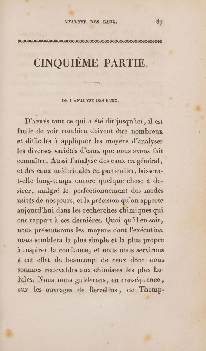 E à ANALYSE DES EAUX, 87 699209000000600900000000990000009009090000000909080000009008S CINQUIÈME PARTIE. DE L’ANALYSE DES EAUX. D’aPrÈès tout ce qui a été dit jusqu'ici, il est facile de voir combien doivent être nombreux et difficiles à appliquer les moyens d’analyser les diverses variétés d’eaux que nous avons fait connaître. Aussi l’analyse des eaux en général, et des eaux médicinales en particulier, laissera- t-elle long-temps encore quelque chose à de- sirer, malgré le perfectionnement des modes usités de nos jours, et la précision qu’on apporte aujourd’hui dans les recherches chimiques qui ont rapport à ces dernières, Quoi qu'il en soit, nous présenterons les moyens dont l’exécution nous semblera la plus simple et la plus propre à inspirer la confiance, et nous nous servirons à cet effet de beaucoup de ceux dont nous sommes redevables aux chimistes les plus ha- biles. Nous nous guiderons, en conséquence , sur les ouvrages de Berzélius, de Thomp- Ad