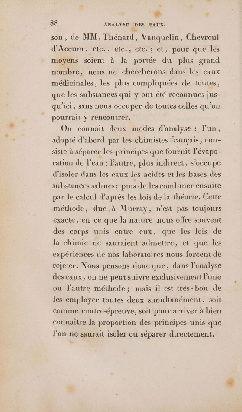 æ + , 88 ANALYSE DES EAUX. x Le son , de MM. Thénard, Vauquelin, Chevreul d'Accum, etc., etc., etc. ; et, pour que les moyens soient à la portée du plus grand nombre, nous ne chercherons dans les eaux médicinales, les plus compliquées de toutes, que les substances qui y ont été reconnues jus- qu'ici, sans nous occuper de toutes celles qu’on pourrait | rencontrer. On connaît deux modes d'analyse : l’un, adopté d’abord par les chimistes français, con- siste à séparer les principes que fournit l’évapo- ration de l’eau ; l’autre, plus indirect, s’occupe d'isoler dans les eaux les acides et les bases des substances salines ; puis de les combiner ensuite par le calcul d’après les lois de la théorie. Cette méthode, due à Murray, n’est pas toujours exacte, en ce que la nature nous offre souvent des corps unis entre eux, que les lois de la chimie ne sauraient admettre, et que les expériences de nos laboratoires nous forcent de rejeter. Nous pensons donc que, dans l'analyse des eaux , on ne peut suivre exclusivement l’une ou l’autre méthode ; mais il est très-bon de les employer toutes deux simultanément, soit comme contre-épreuve, soit pour arriver à bien connaître la proportion des principes unis que l’on ne saurait isoler ou séparer directement.