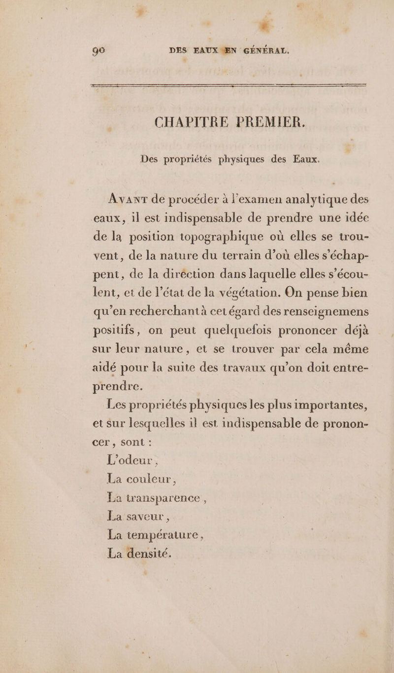 CHAPITRE PREMIER. Des propriétés physiques des Eaux. AvanT de procéder à l'examen analytique des eaux, il est indispensable de prendre une idée de la position topographique où elles se trou- vent, de la nature du terrain d’où elles s’'échap- pent, de la diréction dans laquelle elles s’écou- lent, et de l’état de la végétation. On pense bien qu’en recherchant à cet égard des renseignemens posiüfs, on peut quelquefois prononcer déjà sur leur nature, et se trouver par cela même aidé pour la suite des travaux qu’on doit entre- prendre. 17 Les propriétés physiques les plus importantes, et Sur lesquelles il est indispensable de pronon- cer , sont : | L’odeur , La couleur, La transparence, La saveur , La température, La densité.