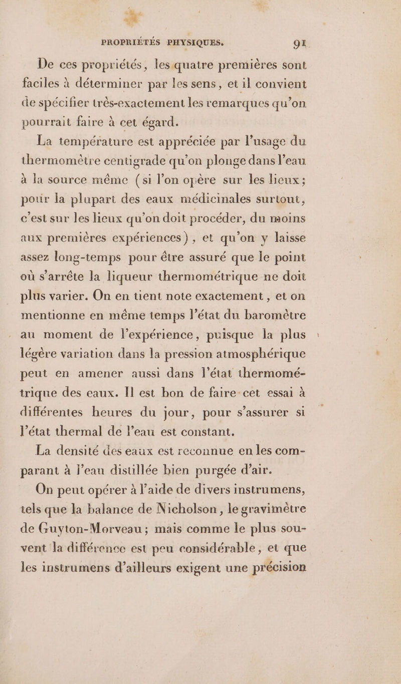” à he de”; 4 PROPRIÉTES PHYSIQUES. OZ. De ces propriétés, les quatre premières sont faciles à déterminer par les sens, et il convient de spécifier très-exactement les remarques qu’on pourrait faire à cet égard. La température est appréciée par l’usage du thermomètre centigrade qu’on plonge dans l’eau à la source même (si l’on opère sur les lieux; pour Îa plupart des eaux médicinales surtout, c'est sur les lieux qu’on doit procéder, du moins aux premières expériences), et qu'on y laisse assez long-temps pour être assuré que le point où s’arrête la liqueur thermométrique ne doit plus varier. On en tient note exactement, et on mentionne en même temps l’état du baromètre au moment de l'expérience, puisque la plus légère variation dans la pression atmosphérique peut en amener aussi dans l’état thermomé- trique des eaux. Îl est bon de faire-cet essai à différentes heures du jour, pour s'assurer si l’état thermal de l’eau est constant. La densité des eaux est reconnue en les com- parant à l’eau distillée bien purgée d’air. On peut opérer à l’aide de divers instrumens, iels que la balance de Nicholson , le gravimètre de Guyton-Morveau ; mais comme le plus sou- vent la différence est peu considérable, et que les instrumens d’ailleurs exigent une précision
