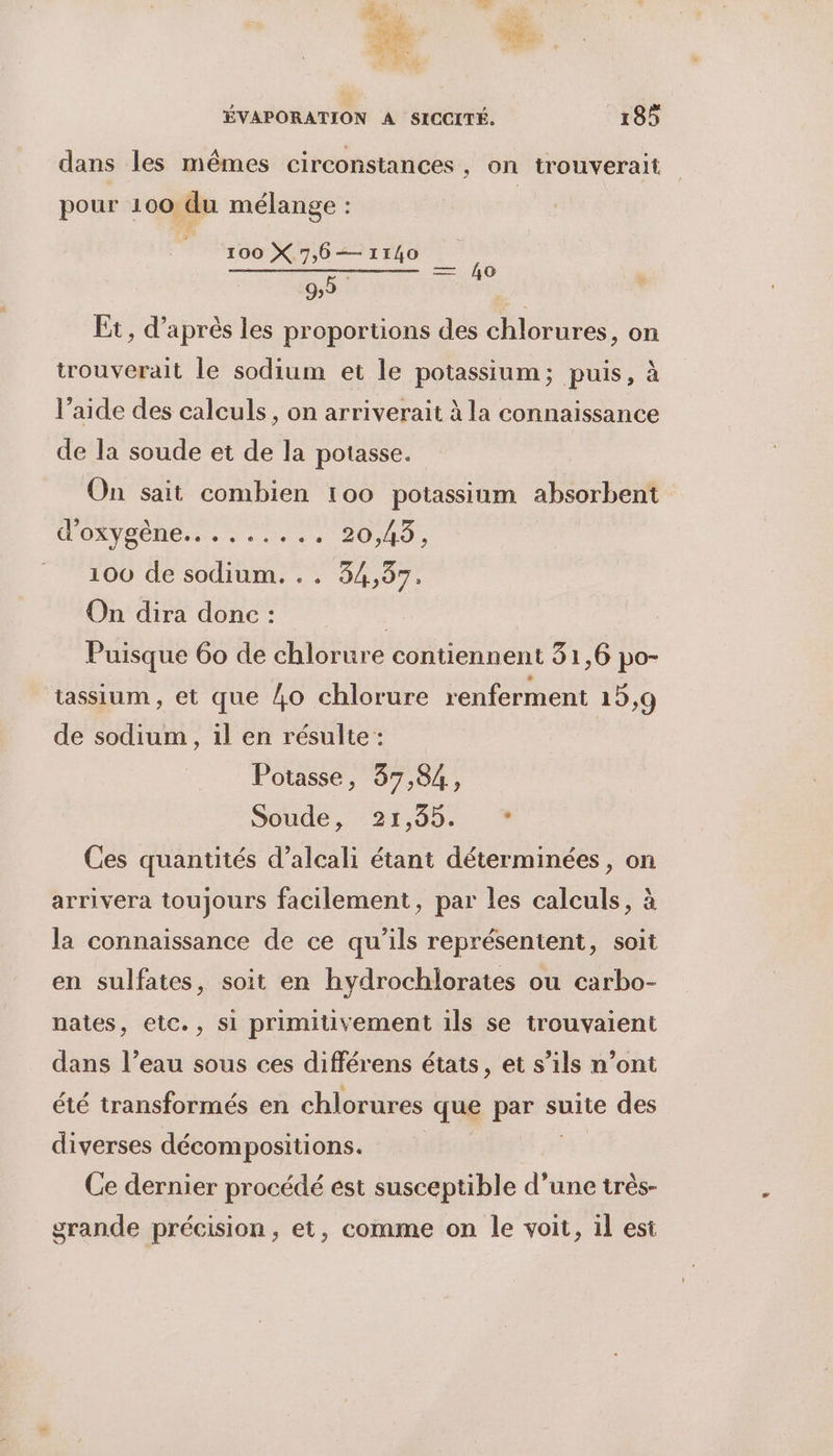 KT à \ LS ÉVAPORATION À SICCITÉ. 185 A . VE ; dans les mêmes circonstances, on trouverait pour 100 du mélange : 100 X 7,6— 1140 92 Et, d’ aprés les proportions des es. on eo trouverait le sodium et le potassium; puis, à l’aide des calculs, on arriverait à la connaissance de la soude et de la potasse. On sait combien 100 potassium absorbent d'OXYSÈNE... : .... 20,49, | 100 de sodium. 94,97. On dira donc : | Puisque 60 de chlorure contiennent 31,6 po- tassium , et que 4o chlorure renferment 15,9 de sodium , il en résulte : Potasse, 37,84, Soude, 21,904 : 4 Ces quantités d’alcali étant déterminées, on arrivera toujours facilement, par les calculs, à la connaissance de ce qu'ils représentent, soit en sulfates, soit en hydrochlorates ou carbo- nates, etc., si primiivement ils se trouvaient dans l’eau sous ces différens états, et s’ils n’ont été transformés en chlorures ‘que par suite des diverses décompositions. Ce dernier procédé est susceptible d’une très- grande précision, et, comme on le voit, il est