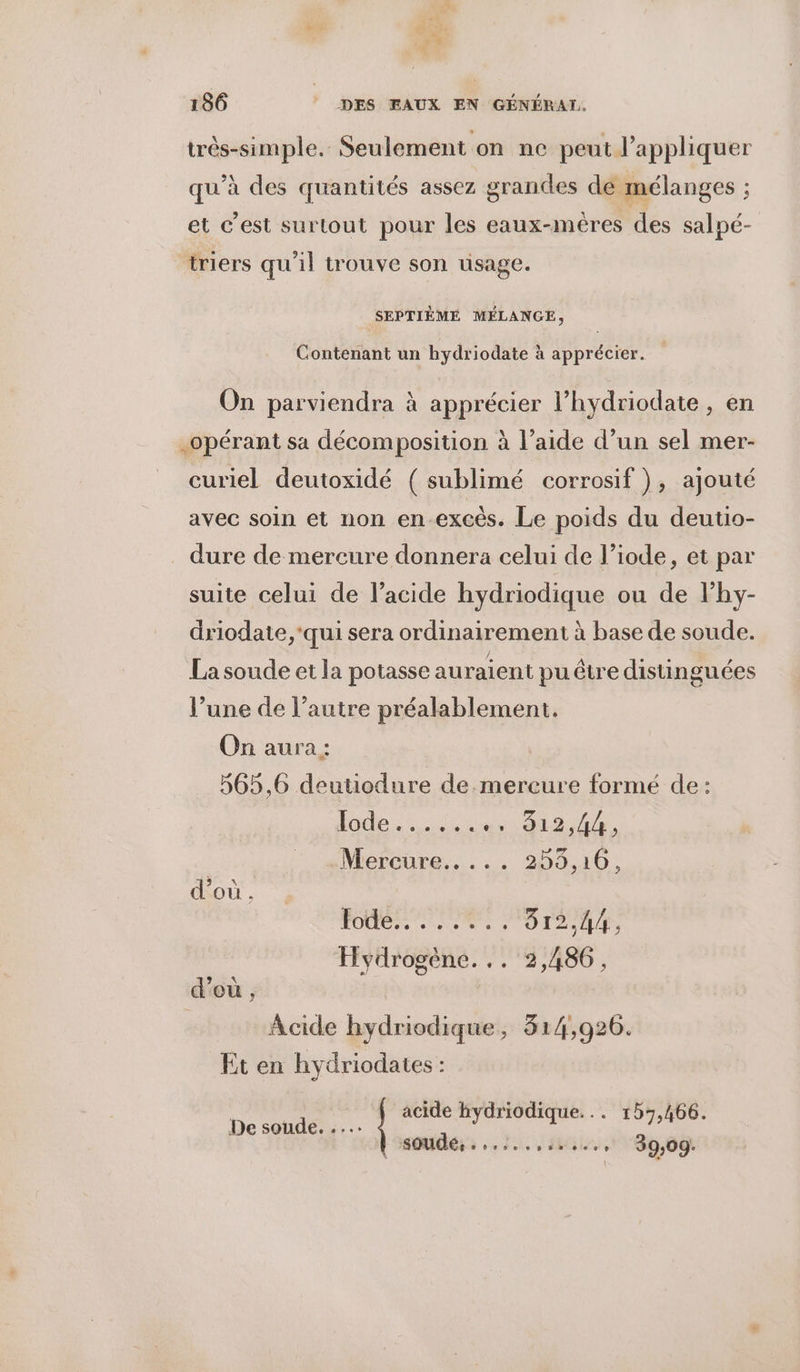 très-simple. Seulement on ne peut l'appliquer qu’à des quantités assez grandes de mélanges ; et c'est surtout pour les eaux-mèêres des salpé- triers qu'il trouve son usage. SEPTIÈME MÉLANGE, Contenant un hydriodate à apprécier. On parviendra à apprécier l’hydriodate, en opérant sa décomposition à l’aide d’un sel mer- curiel deutoxidé ( sublimé corrosif), ajouté avec soin et non en-excès. Le poids du deutio- dure de mercure donnera celui de l’iode, et par suite celui de l'acide hydriodique ou de lhy- driodate, ‘qui sera ordinairement à base de soude. La soude et la potasse auraient puêtre distinguées l’une de l’autre préalablement. On aura: 565,6 deutiodure de mercure formé de: dode. ic Ain A : Mercure... ... 255,106, d’où. FO ES OIL Hydrogène... 2,486, d'où , | | Acide hydriodique, 314,926. Et en hydriodaies : De. Fe hydriodique... 157,466. soudé, ...:........, 39,09.