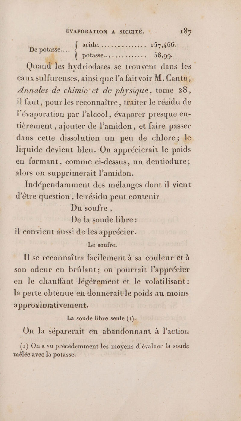 ANT O ace or NAT RER 157,466. sf potasse. eme 58,99- Quand les hydriodates se trouvent dans les: eaux sulfureuses, ainsi que l’a fait voir M. Cantu, Annales de chimie et de physique, tome 28, il faut, pour les reconnaître, traiter le résidu de l’évaporation par l'alcool, évaporer presque en- tièrement, ajouter de l’amidon , et faire passer dans cette dissolution un peu de chlore; le liquide devient bleu. On apprécierait le poids en formant, comme ci-dessus, un deutiodure ; alors on supprimerait l’amidon. Indépendamment des mélanges dont il vient d’être question , le résidu peut contenir Du soufre , De la soude libre : il convient aussi de les apprécier. Le soufre. Ïl se reconnaitra facilement à sa couleur ét à son odeur en brûlant; on pourrait l’apprécier en le chauffant légèrement et le volatilisant : la perte obtenue en donnerait le poids au moins approximativement. La soude libre seule (r). On la séparerait én abandonnant à l’action (1) On a vu précédemment les moyens d'évaluer la soude mêlée avec la potasse.