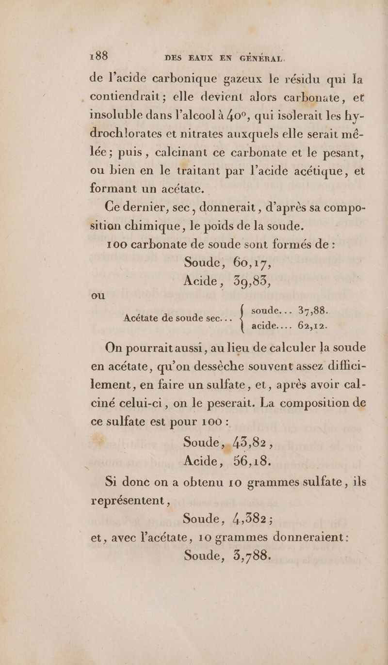 de l'acide carbonique gazeux le résidu qui la . contiendrait; elle devient alors carbonate, et insoluble dans l’alcool à 40°, qui isolerait les hy- drochlorates et nitrates auxquels elle serait mé- lée; puis, calcinant ce carbonate et le pesant, ou bien en Île traitant par l'acide acétique, et formant un acétate. Ce dernier, sec, donnerait , d’après sa compo- sition chimique, le poids de la soude. 100 carbonate de soude sont formés de : Soude, 60,17, Acide, 39,85, où soude... 37,88. Acétate de soude sec... : acide.... 62,12. On pourrait aussi, au lieu de calculer la soude en acétate, qu’on dessèche souvent assez difheï- lement, en faire un sulfate, et, après avoir cal- ciné celui-ci, on le peserait. La composition de ce sulfate est pour 100 : Soude ,. 45,82 ; Acide, 56,18. Si done on a obtenu 10 grammes sulfate, ils représentent , Soude, 4,382 ; et, avec l’acétate, 10 grammes donneraient: Soude, 3,788.