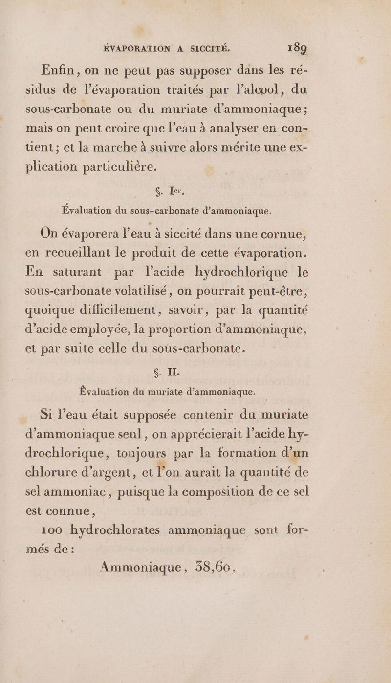 Enfin, on ne peut pas supposer dans les ré- sidus de lévaporation traités par l’alcoo!, du sous-carbonate où du muriate d’ammoniaque ; mais on peut croire que l’eau à analyser en con- tuent ; et la marche à suivre alors mérite une ex- plication particulière. $. Ier. Evaluation du sous-carbonate d’ammoniaque. On évaporera l’eau à siccité dans une cornue, en recueillant le produit de cette évaporation. En saturant par l’acide hydrochlorique le sous-Carbonate volatilisé, on pourrait peut-être, quoique difhicilement, savoir, par la quantité d’acide employée, la proportion d’ammoniaque, et par suite celle du sous-carbonate. SIL Évaluation du muriate d’ammoniaque. Si l’eau était supposée contenir du muriate d’ammoniaque seul, on apprécierait l’acide hy- drochlorique, toujours par la formation d’un chlorure d'argent, et l’on aurait la quantité de sel ammoniac, puisque la composition de ce sel est connue, 100 hydrochlorates ammoniaque sont for- més de : Ammoniaque, 38,60.