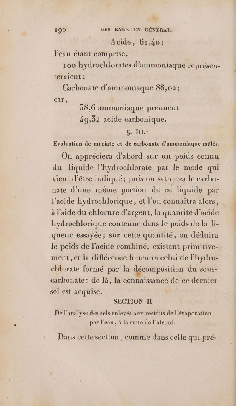 & 190 DES EAUX EN GÉNÉRAL. Kaide, 61,40: l’eau étant comprise. 100 hydrochlorates d’ammoniaque représen- teraient : Carbonate d’ammoniaque 88,02 ; car, 38,6 ammoniaque prennent 49,32 acide carbonique. s. IIL.+ Evaluation de muriate et de carbonate d’ammoniaque mêlés. On appréciera d’abord sur un poids connu du liquide l’hydrochlorate par le mode qui vient d’être indiqué; puis on saturera le carbo- nate d’une même portion de ce liquide par l'acide hydrochlorique, et l’on connaîtra alors, à l’aide du chlorure d'argent, la quantité d’acide hydrochlorique contenue dans le poids de la li- queur essayée; sur cette quantité, on déduira le poids de l'acide combiné, existant primitive- ment, et la différence fournira celui de hydro- chlorate formé par la décomposition du sous- carbonate : de 1à, la connaissance de ee dernier sel est acquise. SECTION Il. De l'analyse des sels enlevés aux résidus de l’évaporation par l’eau, à la suite de l'alcool. Dans cette section , comme dans celle qui pré-