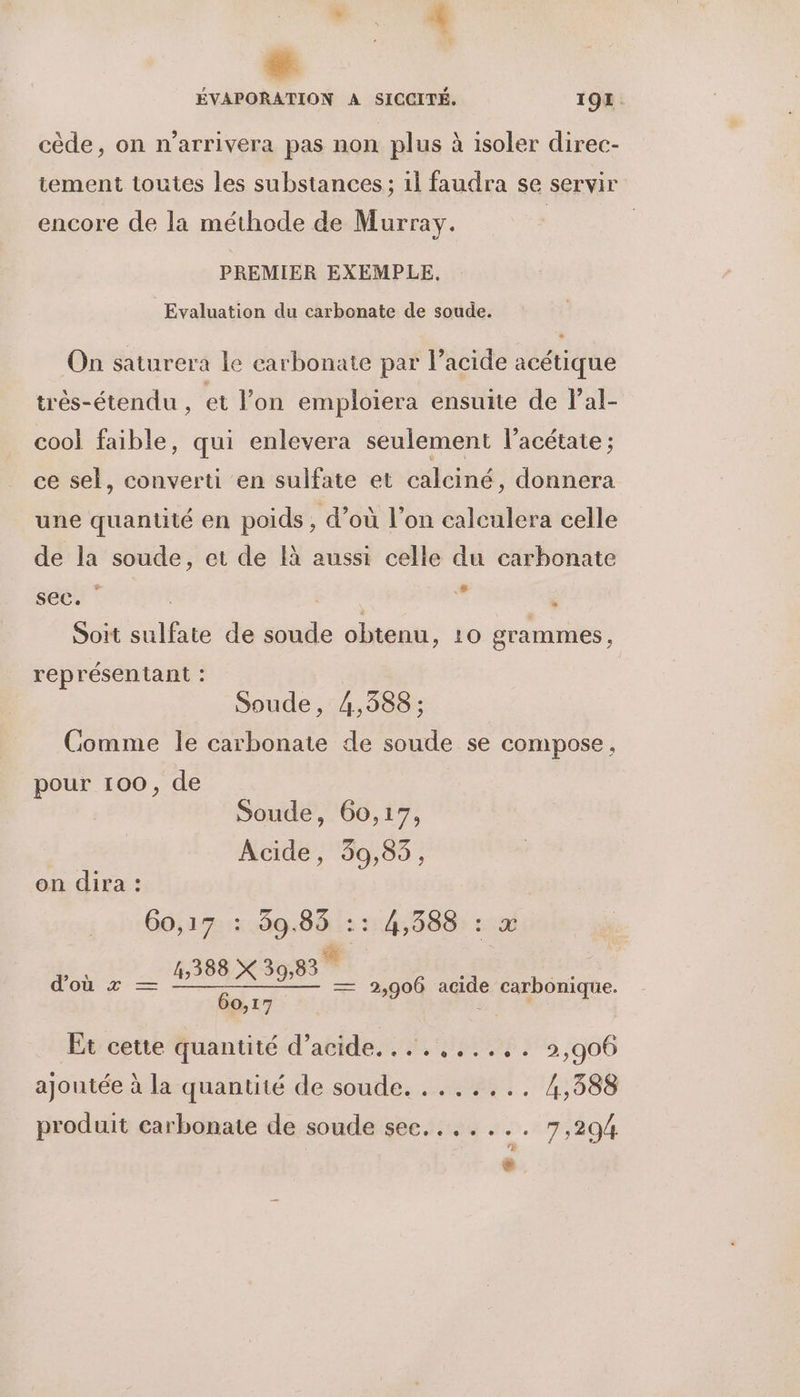 ÿ 4 LR A SICCITÉ. 194. cède, on n’arrivera pas non plus à isoler direc- tement toutes les substances ; il faudra se servir encore de la méthode de Murray. | PREMIER EXEMPLE, Evaluation du carbonate de soude. On saturera le earbonate par l’acide acétique trés-étendu , et l’on emploiera ensuite de lal- cool faible, qui enlevera seulement l’acétate ; ce sel, converti en sulfate et calciné, donnera une quantité en poids , d’où l’on calculera celle de la soude, et de à aussi celle du carbonate sec. | à  Soit sb de soude obtenu, 10 grammes, représentant : Soude, 4,388 : Comme le carbonate de soude se compose, pour 100, de Soude, 60,17, Acide, 39,85, on dira : Go,17 : 39.85 :: 4,588 388 X 39,83 d'où x _ LIBBX 308 — 2,906 agide carbonique. 60,17 Et cette quantité d’acide....,...,. 2,906 ajoutée à la quantité de soude. ....... 4,388 produit carbonate de soude sec....... 7,294 -
