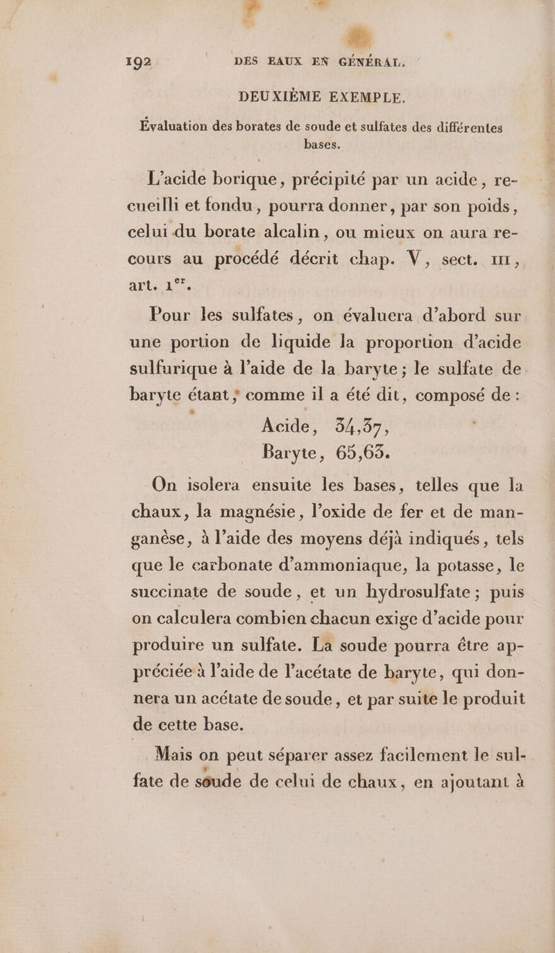 Ed  192 DES EAUX EN GÉNÉRAL, DEUXIÈME EXEMPLE. Évaluation des borates de soude et sulfates des différentes bases. L’acide borique, précipité par un acide, re- cueilli et fondu, pourra donner, par son poids, celui du borate alcalin, ou mieux on aura re- cours au procédé décrit chap. V, sect. z11, arte 1% Pour les sulfates, on évaluera d’abord sur une portion de liquide la proportion d’acide sulfurique à l’aide de la baryte; le sulfate de baryte étant ; comme il a été dit, composé de : Acide, 34,37, Baryte, 65,63. On isolera ensuite les bases, telles que la chaux, la magnésie, l’oxide de fer et de man- ganèse, à l’aide des moyens déjà indiqués, tels que le carbonate d’ammoniaque, la potasse, le succinate de soude, et un hydrosulfate ; puis on calculera combien chacun exige d’acide pour produire un sulfate. La soude pourra être ap- préciée à l’aide de l’acétate de baryte, qui don- nera un acétate de soude, et par suite le produit de cette base. Mais on peut séparer assez facilement le sul- fate de sôude de celui de chaux, en ajoutant à