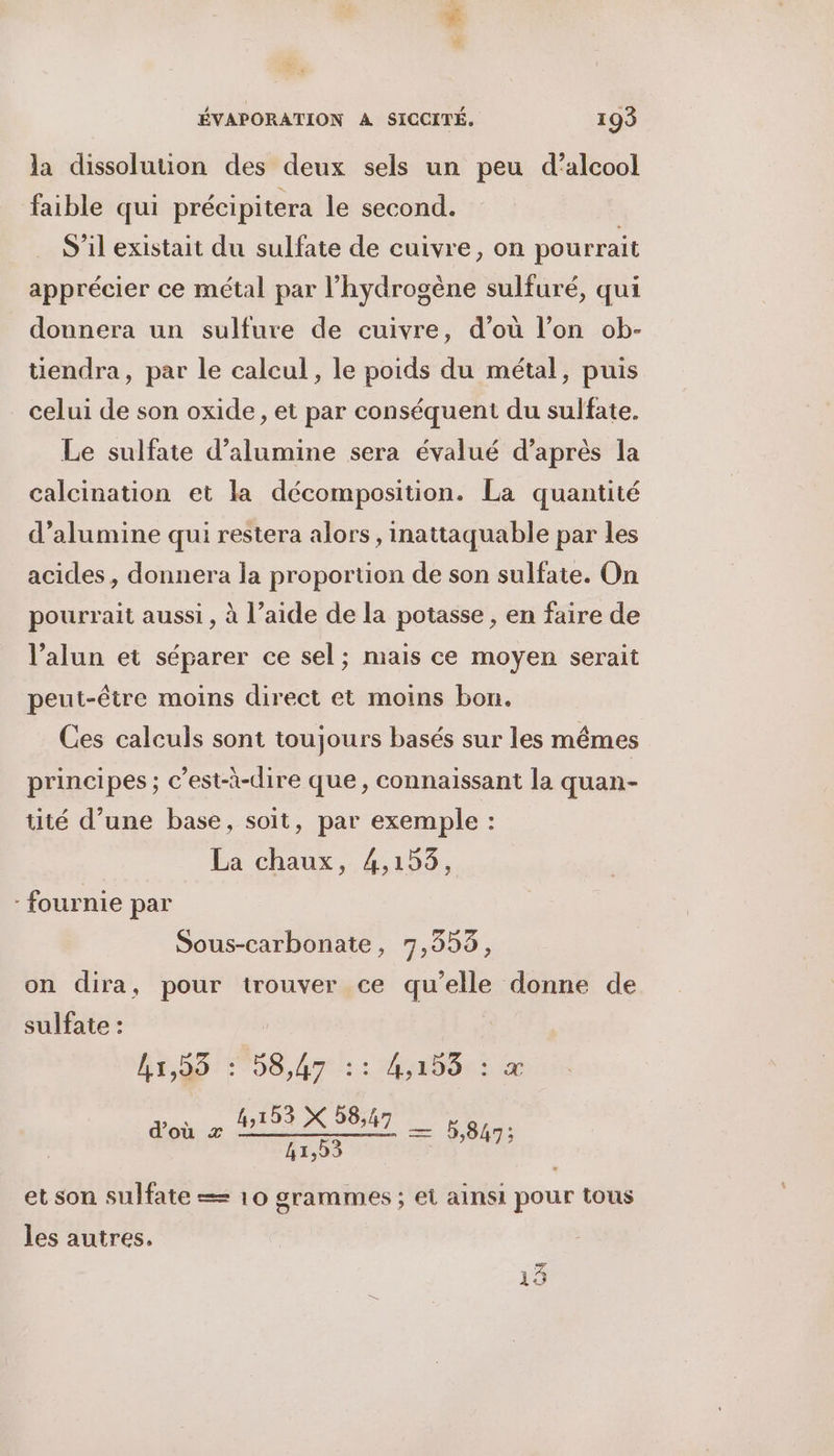 la dissolution des deux sels un peu d'alcool faible qui précipitera le second. S'il existait du sulfate de cuivre, on pourrait apprécier ce métal par l'hydrogène sulfuré, qui donnera un sulfure de cuivre, d’où l’on ob- tiendra, par le calcul, le poids du métal, puis celui de son oxide, et par conséquent du sulfate. Le sulfate d’alumine sera évalué d’après la calcination et la décomposition. La quantité d’alumine qui restera alors, inattaquable par les acides, donnera la proportion de son sulfate. On pourrait aussi , à l’aide de la potasse , en faire de l’alun et séparer ce sel; mais ce moyen serait peut-être moins direct et moins bon. Ces calculs sont toujours basés sur les mêmes principes ; c’est-à-dire que, connaissant la quan- tité d’une base, soit, par exemple : Éa chaux, 41h09, - fournie par Sous-carbonate, 7,353, on dira, pour trouver ce qu'elle donne de sulfate : BEST 06 re: Mao Er d’où x Re æ 5,847; et son sulfate == 10 grammes ; et ainsi pour tous les autres, pi Lex