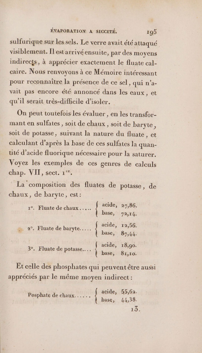 sulfurique sur les sels. Le verre avait été attaqué visiblement. Îl'estarrivé ensuite, par des moyens indirects, à apprécier exactement le fluate cal- caire. Nous renvoyons à ce Mémoire intéressant pour reconnaître la présence de ce sel, qui n’a- vait pas encore été annoncé dans les eaux, et qu'il serait très-difficile d'isoler. On peut toutefois les évaluer , en les transfor- mant en sulfates , soit de chaux , soit de baryie, soit de potasse, suivant la nature du fluate , et calculant d’après la base de ces sulfates la quan- tité d’acide fluorique nécessaire pour la saturer. Voyez les exemples de ces genres de calculs chap. VIT, sect. 1°°. La composition des fluates de potasse, de chaux, de baryte, est: acide, 27,86, 1°. Fluate de chaux... base, 972,14. acide, 12,56. base, 87,44. { acide, 18,90. | base, 81,10. Et celle des phosphates qui peuvent être aussi appréciés par le même moyen indirect : acide, 55,62. base, 44,38. 19. Posphate de chaux. .....