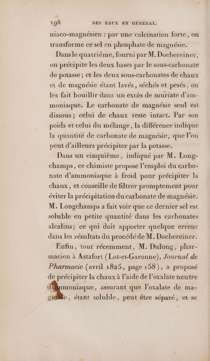 niaco-magnésién : par une calcination forte, on transforme ce sel en phosphate de magnésie. Dansle quatrième, fourni par M. Doebereiner, on précipite les deux bases par le sous-carbonate de potasse ; ét les deux sous-carbonates de chaux et de magnésie étant lavés, séchés et pesés, on les fait bouillir dans un excès de muriate d’am- moniaque. Le carbonate de magnésie seul est dissous ; célui de chaux reste intact. Par son poids et celui du mélange, la différence indique la quantité de carbonate de magnésie, que l’on peut d’ailleurs précipiter par la potasse. Dans un cinquième, indiqué par M. Long- champs, ce chimiste propose l’emploi du carbo- nate d’ammoniaque à froid pour précipiter la chaux, et conseille de filtrer promptement pour éviter la précipitation du carbonate de magnésie. M. Longchamps a fait voir que ce dernier sel est soluble en petite quantité dans les carbonates alcalins; ce qui doit apporter quelque erreur dans les résultats du procédé de M. Doebereiner. Enfin, tout récemment, M. Dulong, phar- macien à Astafort (Lot-et-Garonne), Journal de Pharmacie {avril 1825, page 158), a proposé de précipiter la chaux à l’aide de l’oxalate neutre moniaque, assurant que l’oxalate de ma- e, étañt soluble, peut être séparé, et se
