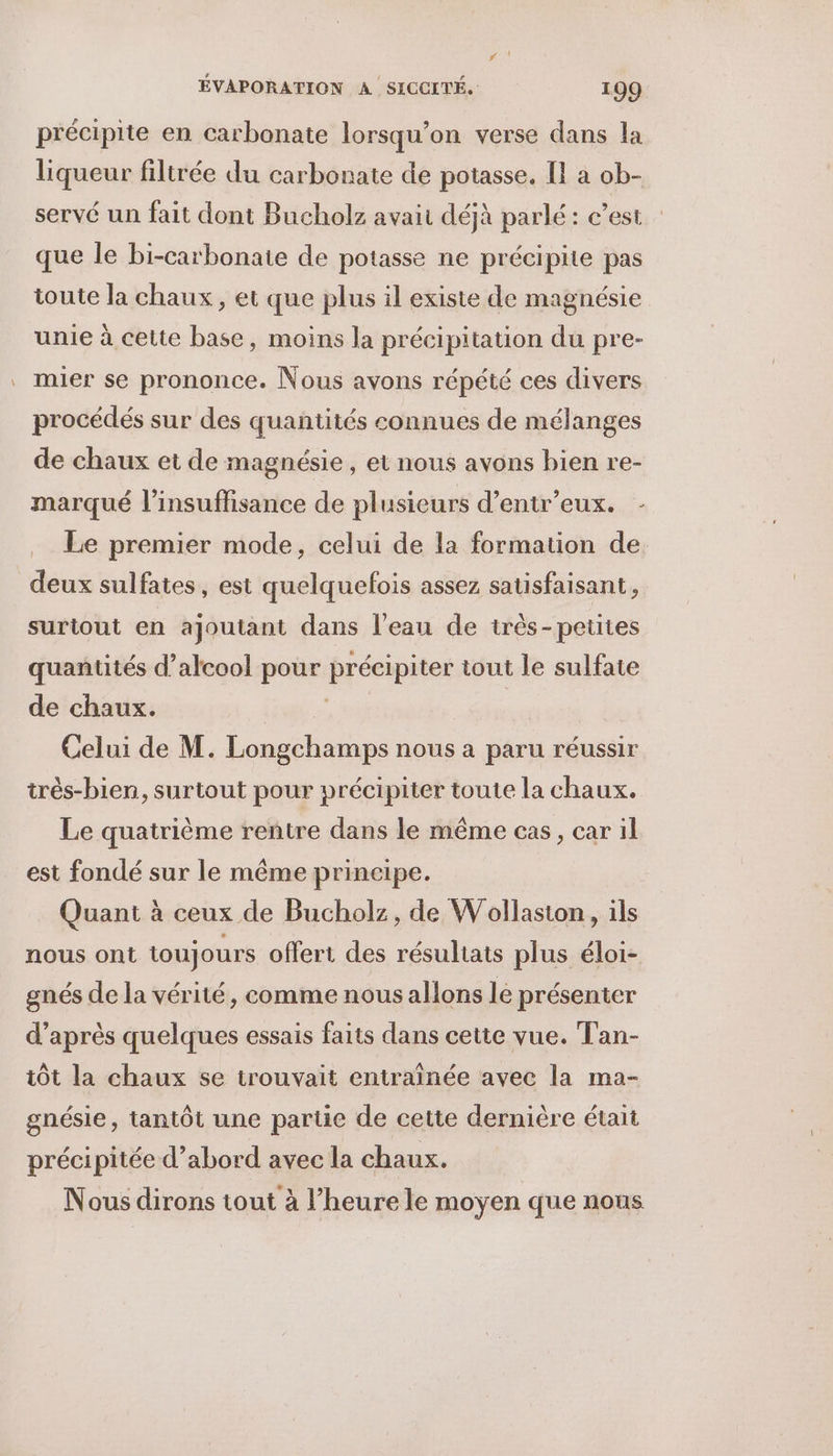 _ précipite en carbonate lorsqu'on verse dans la liqueur filtrée du carbonate de potasse. [1 à ob- servé un fait dont Bucholz avait déjà parlé : c’est que le bi-carbonaie de potasse ne précipite pas toute la chaux, et que plus il existe de magnésie unie à cette base, moins la précipitation du pre- mier se prononce. Nous avons répété ces divers procédés sur des quantités connues de mélanges de chaux et de magnésie, et nous avons bien re- marqué l'insuffisance de plusieurs d’entr’eux. - Le premier mode, celui de la formation de. deux sulfates, est quelquefois assez satisfaisant, surtout en ajoutant dans l’eau de irès-petites quantités d’alcool pour précipiter tout le sulfate de chaux. A Celui de M. Longchamps nous a paru réussir très-bien, surtout pour précipiter toute la chaux. Le quatrième rentre dans le même cas, car il est fondé sur le même principe. Quant à ceux de Bucholz, de Wollasion, ils nous ont toujours offert des résultats plus éloi- gnés de la vérité, comme nous allons lé présenter d’après quelques essais faits dans cette vue. Tan- iôt la chaux se trouvait entraînée avec la ma- gnésie, tantôt une partie de cette dernière était précipitée d’abord avec la chaux. Nous dirons tout à l’heure le moyen que nous