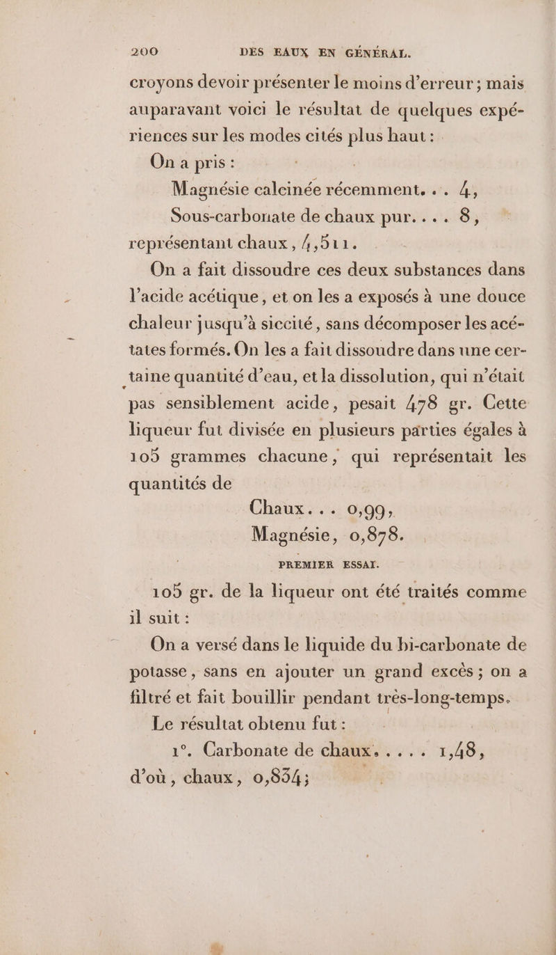 croyons devoir présenter le moins d'erreur ; mais auparavant voici le résultat de quelques expé- riences sur les modes cités plus haut: On a pris: Magnésie calcinée récemment. .. 4, Sous-carbornate de chaux pur.... 8, représentant chaux, 4,511. On a fait dissoudre ces deux substances dans l'acide acéuüque, et on les a exposés à une douce chaleur jusqu’à siccité, sans décomposer les acé- tates formés. On les a fait dissoudre dans une cer- _taine quantité d’eau, et la dissolution, qui n’était pas sensiblement acide, pesait 478 gr. Cette liqueur fut divisée en plusieurs parties égales à 105 grammes chacune, qui représentait les quantités de | Chaux... 0:99. Magnésie, 0,878. PREMIER ESSAI. 109 gr. de la liqueur ont été traités comme 1l suit : On a versé dans le liquide du bi-carbonate de potasse , sans en ajouter un grand excês ; on a filtré et fait bouillir pendant trés-long-temps. Le résultat obtenu fut : 1°. Carbonate de chaux. .... 1,48, d’où, chaux, 0,854;