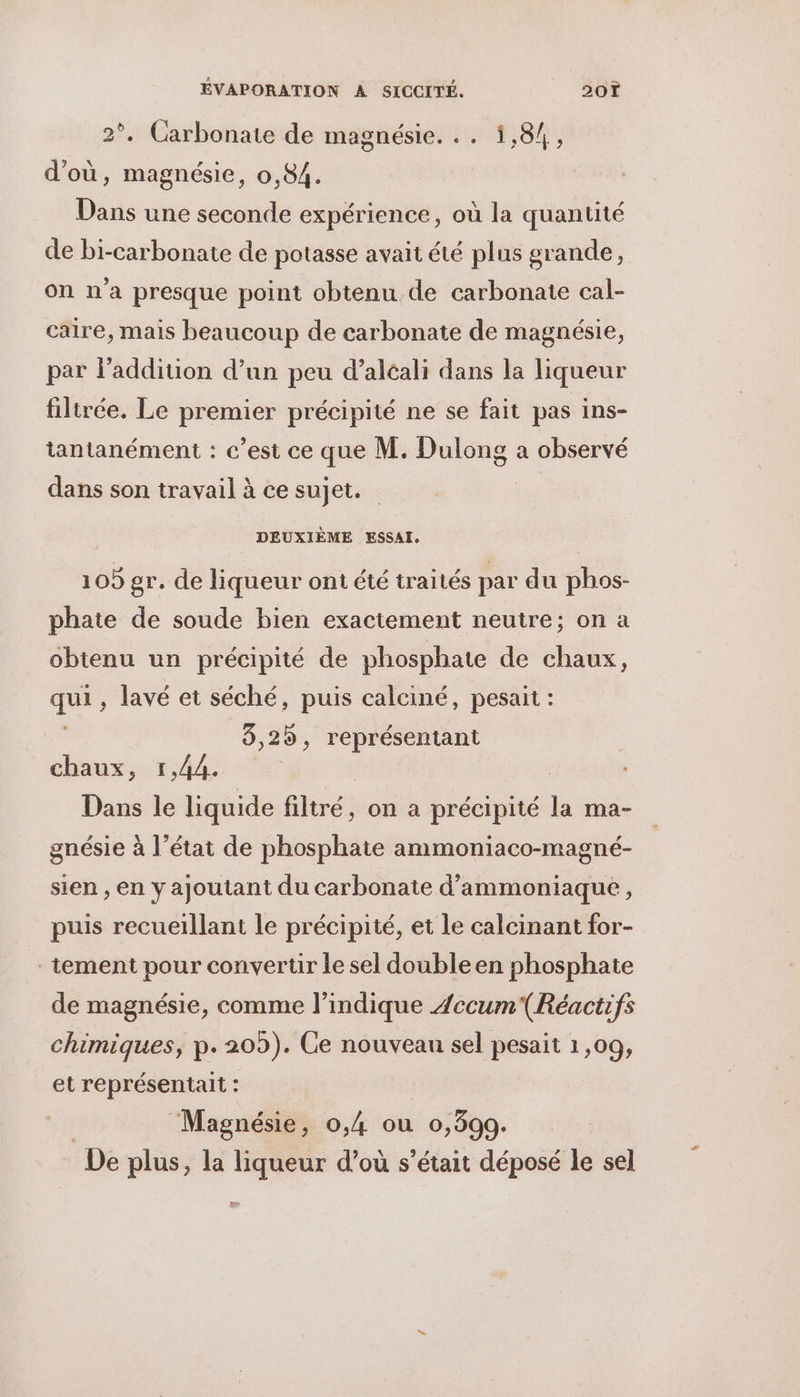 2°. Carbonate de magnésie. .. 1,84, d'où, magnésie, 0,84. Dans une seconde expérience, où la quantité de bi-carbonate de potasse avait été plus grande, on n'a presque point obtenu de carbonate cal- caire, mais beaucoup de carbonate de magnésie, par l'addition d’un peu d’alcali dans la liqueur filtrée. Le premier précipité ne se fait pas ins- tantanément : c’est ce que M. Dulong a observé dans son travail à ce sujet. DEUXIÈME ESSAI, 105 gr. de liqueur ont été traités par du phos- phate de soude bien exactement neutre; on a obtenu un précipité de phosphate de chaux, qui, lavé et séché, puis calciné, pesait : 8,25, représentant chaux, 1,44. Dans le liquide filtré, on a précipité la ma- gnésie à l’état de phosphate ammoniaco-magné- sien , en y ajoutant du carbonate d’ammoniaque, puis recueillant le précipité, et le calcinant for- tement pour convertir le sel double en phosphate de magnésie, comme l'indique Æccum(Réactifs chimiques, p. 209). Ce nouveau sel pesait 1,09, et représentait : | Magnésie, 0,4 ou 0,399. De plus, la liqueur d’où s'était déposé le sel ee