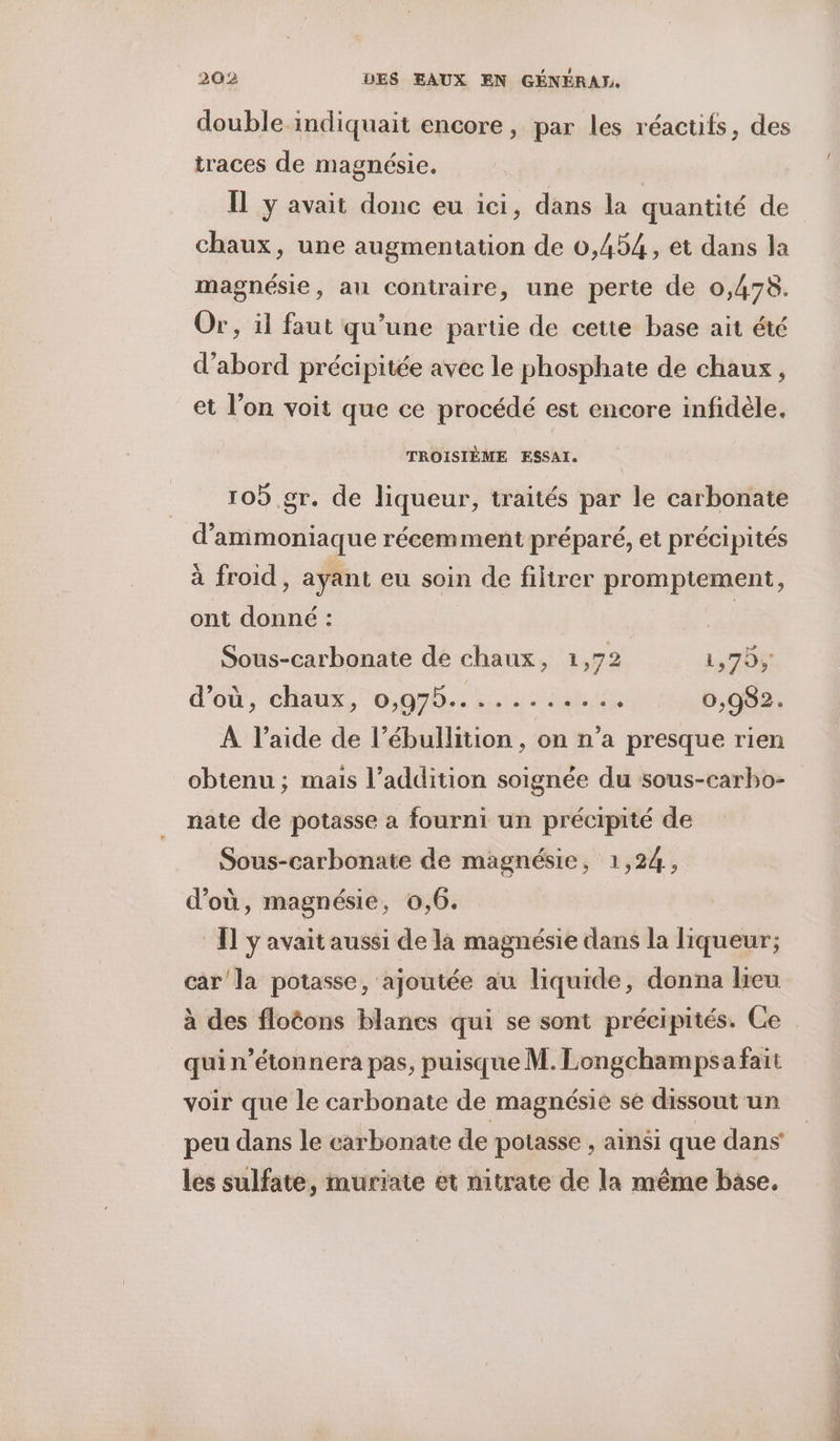 double indiquait encore, par les réacufs, des traces de magnésie, ÎL y avait donc eu ici, dans la quantité de chaux, une augmentation de 0,454, et dans la magnésie, au contraire, une perte de 0,478. Or, il faut qu’une partie de cette base ait été d’abord précipitée avec le phosphate de chaux , et l’on voit que ce procédé est encore infidèle. TROISIÈME ESSAI. 109 gr. de liqueur, traités par le carbonate d’ammoniaque récemment préparé, et précipités à froid, ayant eu soin de filirer promptement, ont donné : | Sous-carbonate de chaux, 1,72 1,70; d'ou, chaux, 06,97h., hu: Du 0,982. À l’aide de l’ébullition , on n’a presque rien obtenu; mais l’addition soignée du sous-carbo- nate de potasse a fourni un précipité de Sous-carbonate de magnésie, 1,24, d’où, magnésie, 0,6. Il y'avait aussi de là magnésie dans la liqueur; carla potasse, ajoutée au liquide, donna lieu à des floëons blancs qui se sont précipités. Ce quin’étonnera pas, puisque M. Longchampsa fait voir que le carbonate de magnésie se dissout un peu dans le carbonate de potasse , ainsi que dans les sulfate, murïate et nitrate de la même base,