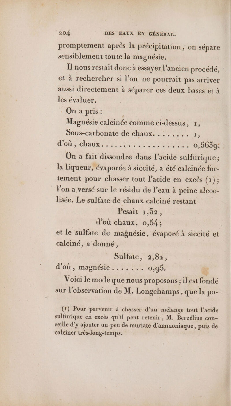 promptement après la précipitation, on sépare sensiblement toute la magnésie. | 1] nous restait donc à essayer l’ancien procédé, - et à rechercher si l’on ne pourrait pas arriver aussi directement à séparer ces deux bases et À les évaluer. . On a pris: | Magnésie calcinée comme ci-dessus, 1, Sous-carbonate de CHAUX Ko e en on, Shane TETE LE se Nas eee 0,9639: On a fait dissoudre dans l’acide sulfurique ; la liqueur, évaporée à siccité, a été calcinée for- tement pour chasser tout l’acide en excès (1); _ l’on a versé sur le résidu de l’eau À peine alcoo- lisée. Le sulfate de chaux calciné restant Pesait 1,82, d’où chaux, 0,54; | et le sulfate de magnésie, évaporé à siccité et calciné, a donné, Sulfate, 2,82, d’où, magnésie....... 0,99. Voici le mode que nous proposons ; il est fondé sur l'observation de M. Longchamps , que la po- (x) Pour parvenir à chasser d’un mélange tout l'acide sulfurique en excès qu'il peut retenir, M. Berzélius con- seille d'y ajouter un peu de muriate d'ammoniaque, puis de calciner très-long-temps. |