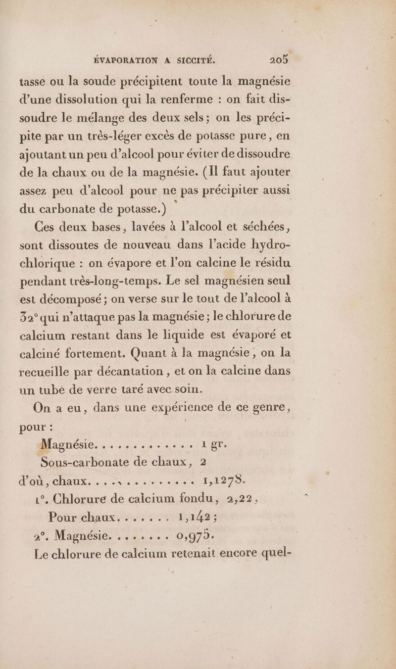 tasse ou la soude précipitent toute la magnésie d’une dissolution qui la renferme : on fait dis- soudre le mélange des deux sels; on les préci- pite par un très-léger excès de potasse pure, en ajoutant un peu d’alcool pour éviter de dissoudre de la chaux ou de la magnésie. (Îl faut ajouter assez peu d’alcool pour ne pas précipiter aussi du carbonate de potasse.) : Ces deux bases, lavées à l’alcool et séchées, sont dissoutes de nouveau dans l’acide hydro- chlorique : on évapore et l’on calcine le résidu pendant irès-long-temps. Le sel magnésien seul est décomposé ; on verse sur le tout de l'alcool à 32° qui n’attaque pas la magnésie ; le chlorure de calcium restant dans le liquide est évaporé et calciné fortement. Quant à la magnésie , on la recueille par décantation , et on la calcine dans un tubé de verre taré avec soin. | On a eu, dans une expérience de ce genre, pour : | Maghésie.s du... Vue Sous-carbonate de chaux, 2 l'O CHAUX... 4 ie a 11270. 1°, Chlorure de calcium fondu, 2,22, Pour chaux, ...... 1,142; 2°, Magnésie. ....... 0,979. Le chlorure de calcium retenait encore quel-