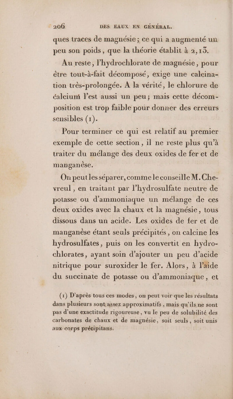 ques traces de magnésie ; ce qui a augmenté un peu son poids, que la théorie établit à 2,13. Au reste, l’hydrochlorate de magnésie, pour étre tout-à-fait décomposé, exige une calcina- ion très-prolongée. À la vérité, le chlorure de calciuni l’est aussi un peu; mais cette décom- position est trop faible pour donner des erreurs sensibles (1). Pour terminer cé qui est relatif au premier exemple de cette section, il ne reste plus qu’à traiter du mélange des deux oxides de fer et de manganèse. On peut les séparer, comme le conseille M.Che- vreul , en traitant par l’hydrosulfate neutre de potasse ou d’ammoniaque un mélange de ces deux oxides avec la chaux et la magnésie, tous dissous dans un acide. Les oxides de fer et de manganèse étant seuls précipités , on calcine les hydrosulfates, puis on les convertit en hydro- chlorates, ayant soin d’ajouter un peu d’acide nitrique pour suroxider le fer. Alors, à l’aide du succinate de potasse ou d’ammoniaque, et (1) D’après tous ces modes, on peut voir que les résultats dans plusieurs sont assez approximatifs , mais qu’ils ne sont pas d’une exactitude rigoureuse , vu le peu de solubilité des carbonates de chaux et de magnésie, soit seuls, soit unis aux corps précipitans.