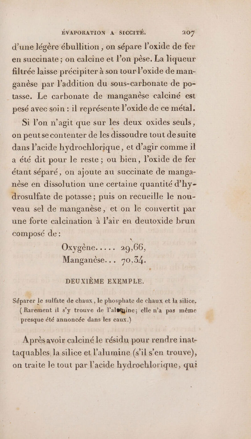 d’une légère ébullition , on sépare l’oxide de fer en succinate ; on calcine et l’on pèse. La liqueur filtrée laisse précipiter à son tour l’oxide de man- ganèse par l'addition du sous-carbonate de po- tasse. Le carbonate de manganèse calciné est pesé avec soin : il représente l’oxide de ce métal. Si l’on n’agit que sur les deux oxides seuls, on peutse contenter de les dissoudre tout desuite dans l’acide hydrochlorique, et d’agir comme il a été dit pour le reste ; ou bien, l’oxide de fer étant séparé, on ajoute au succinate de manga- nèse en dissolution une certaine quantité d’hy- drosulfate de potasse ; puis on recueille le nou- veau sel de manganèse, et on le convertit par une forte calcination à l’air en deutoxide brun composé de : OxXyseneL. 20,66, Manganèse... 70.54. # DEUXIÈME EXEMPLE. Séparer le sulfate de chaux , le phosphate de chaux et la silice. ( Rarement il s’y trouve de l'al#ine; elle n’a pas même presque été annoncée dans les eaux.) Après avoir calciné le résidu pour rendre inat- taquables la silice et l’alumine (s’il s’en trouve), on traite le tout par l’acide hydrochlorique, qui