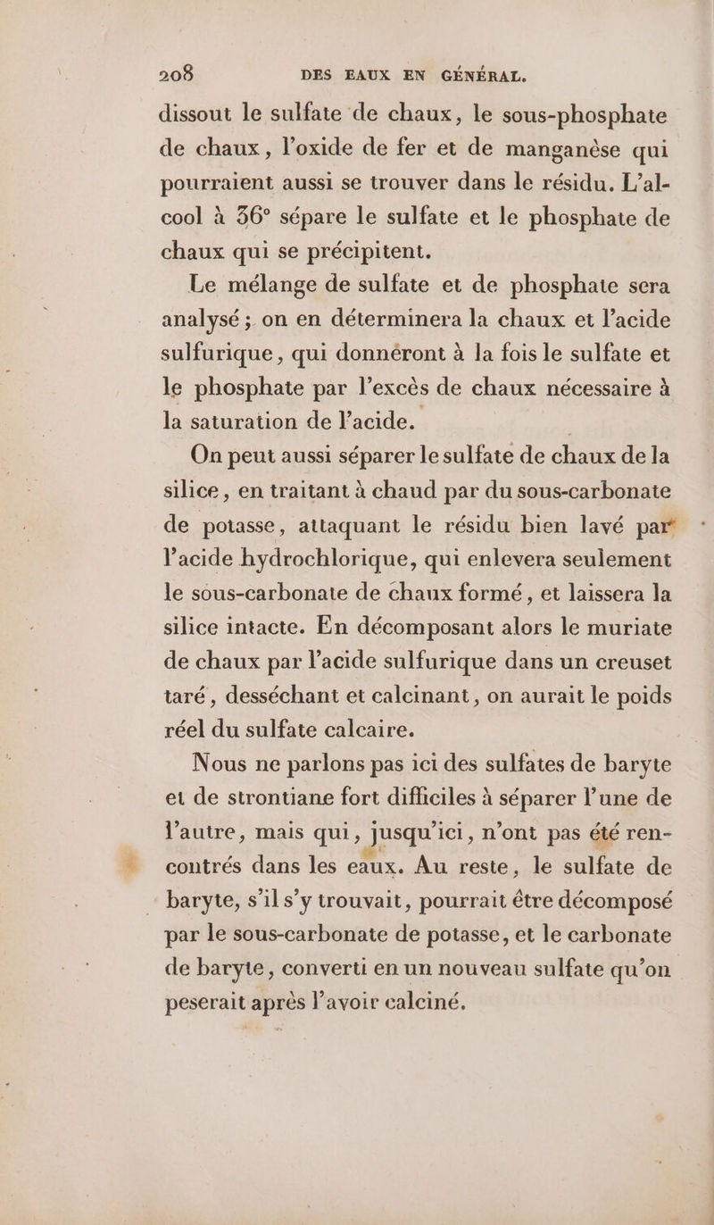 dissout le sulfate de chaux, le sous-phosphate de chaux, l’oxide de fer et de manganèse qui pourraient aussi se trouver dans le résidu. L’al- cool à 36° sépare le sulfate et le phosphate de chaux qui se précipitent. Le mélange de sulfate et de phosphate sera analysé ; on en déterminera la chaux et l'acide sulfurique , qui donnéront à la fois le sulfate et le phosphate par l’excès de chaux nécessaire à la saturation de l'acide. | On peut aussi séparer le sulfate de chaux de la silice, en traitant à chaud par du sous-carbonate de potasse , attaquant le résidu bien lavé part l'acide hydrochlorique, qui enlevera seulement le sous-carbonate de chaux formé, et laissera la silice intacte. En décomposant alors le muriate de chaux par l’acide sulfurique dans un creuset taré , desséchant et calcinant, on aurait le poids réel du sulfate calcaire. Nous ne parlons pas ici des sulfates de baryte et de strontiane fort difficiles à séparer l’une de l’autre, mais qui, jusqu'ici, n’ont pas été ren- contrés dans les eaux. Au reste, le sulfate de baryte, s’il s’y trouvait, pourrait être décomposé par le sous-carbonate de potasse, et le carbonate de baryte, converti en un nouveau sulfate qu’on peserait après lavoir calciné.