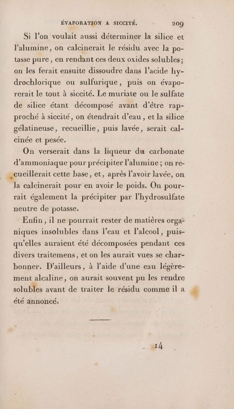 Si l’on voulait aussi déterminer la silice et lalumine, on calcinerait le résidu avec la po- tasse pure , en rendant ces deux oxides solubles : on les ferait ensuite dissoudre dans l’acide hy- drochlorique ou sulfurique, puis on évapo- rerait le tout à siccité. Le muriate ou le sulfate de silice étant décomposé avant d’être rap- proché à siccité, on étendrait d’eau , et la silice | gélatineuse, recueillie, puis lavée, serait cal- cinée et pesée. On verserait dans la liqueur du carbonate d’ammoniaque pour précipiter l’alumine ; on re- cueillerait cette base, et, après l'avoir lavée, on Ja calcinerait pour en avoir le poids. On pour- rait également la précipiter par l'hydrosulfate neutre de potasse, Enfin, il ne pourrait rester de matières orga- niques insolubles dans l’eau et l'alcool, puis- qu’elles auraient été décomposées pendant ces divers traitemens, et on les aurait vues se char- bonner. D'ailleurs, à l’aide d’une eau légère- ment alcaline, on aurait souvent pu les rendre solubles avant de traiter le résidu comme il a # été annoncé. A