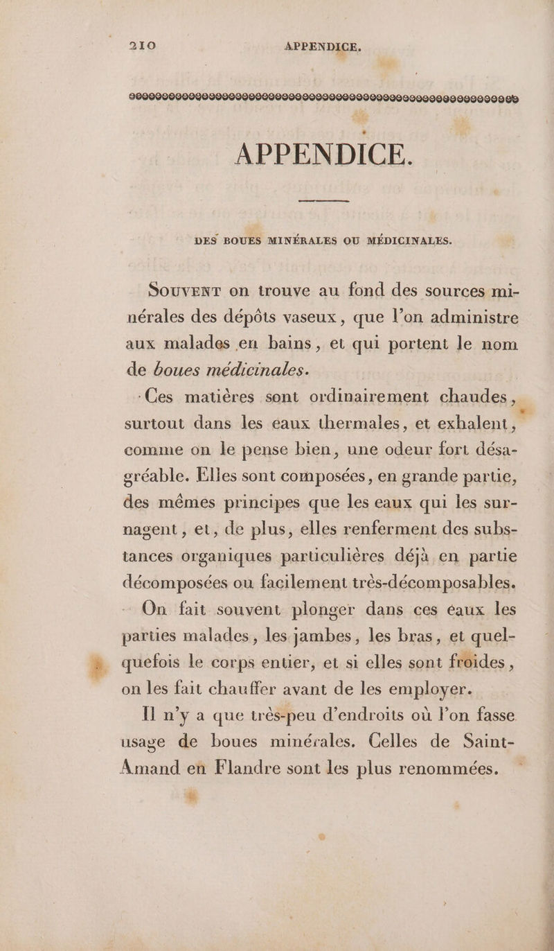 9000000000090000900000000000009000000099202222098299222092 08 APPENDICE. DES BOUES MINÉRALES OU MÉDICINALES. SOUVENT on trouve au fond des sources mi- nérales des dépôts vaseux, que l’on administre aux malades en bains, et qui portent le nom de boues médicinales. Ces matières sont ordinairement chaudes, comme on le pense bien, une odeur fort désa- sréable. Elles sont composées, en grande parue, des mêmes principes que les eaux qui les sur- nasent , et, de plus, elles renferment des subs- tances organiques particulières déjà en partie décomposées où facilement trés-décomposables. On fait souvent plonger dans ces eaux les parües malades, les jambes, les bras, et quel- quefois le corps entier, et si elles sont froides, on les fait chauffer avant de les employer. Il n’y a que très-peu d’endroits où l’on fasse Amand en Flandre sont les plus renommées. &amp;