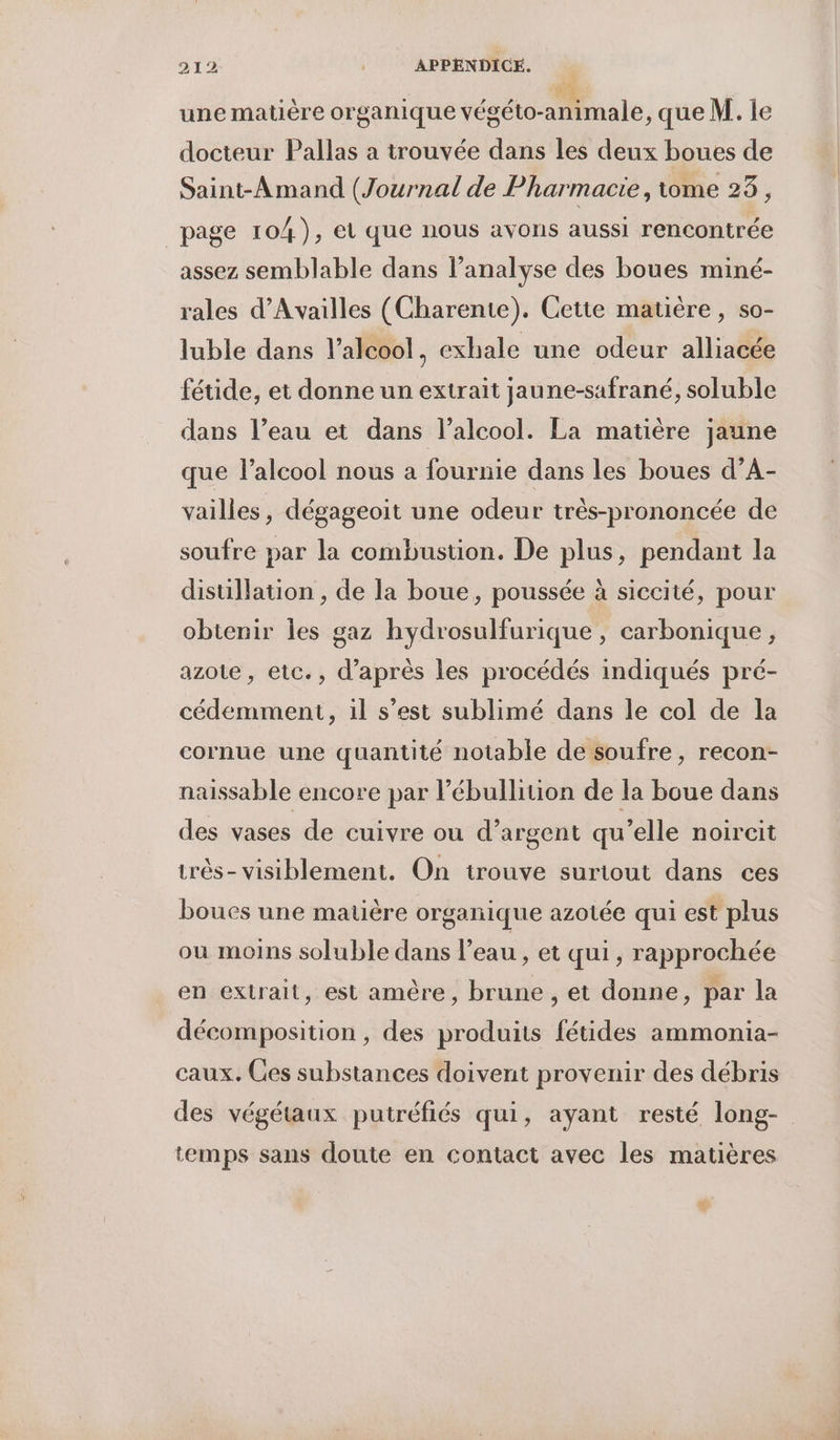 une matère organique végéto-animale, que M. le docteur Pallas a trouvée dans les deux boues de Saint-Amand (Journal de Pharmacie, tome 23, page 104), et que nous avons aussi rencontrée assez semblable dans l'analyse des boues miné- rales d’Availles (Charente). Cette matière, so- luble dans l'alcool, exhale une odeur alliacée fétide, et donne un extrait jaune-safrané, soluble dans l’eau et dans l'alcool. La matière jaune que l'alcool nous a fournie dans les boues d’A- vailles, dégageoit une odeur très-prononcée de soufre par la combustion. De plus, pendant la distillation , de la boue, poussée à siccité, pour obtenir les g 5 azote, etc., d’après les procédés indiqués pré- az hydrosulfurique , carbonique , cédemment, il s’est sublimé dans le col de la cornue une quantité notable de soufre, recon- naissable encore par l’ébullition de la boue dans des vases de cuivre ou d’argent qu’elle noircit très- visiblement. On trouve suriout dans ces boues une matière organique azotée qui est plus ou moins soluble dans l’eau, et qui, rapprochée en extrait, est amère, brune , et donne, par la décomposition, des produits fétides ammonia- caux. Ces substances doivent provenir des débris des végétaux putréfiés qui, ayant resté long- temps sans doute en contact avec les matières *