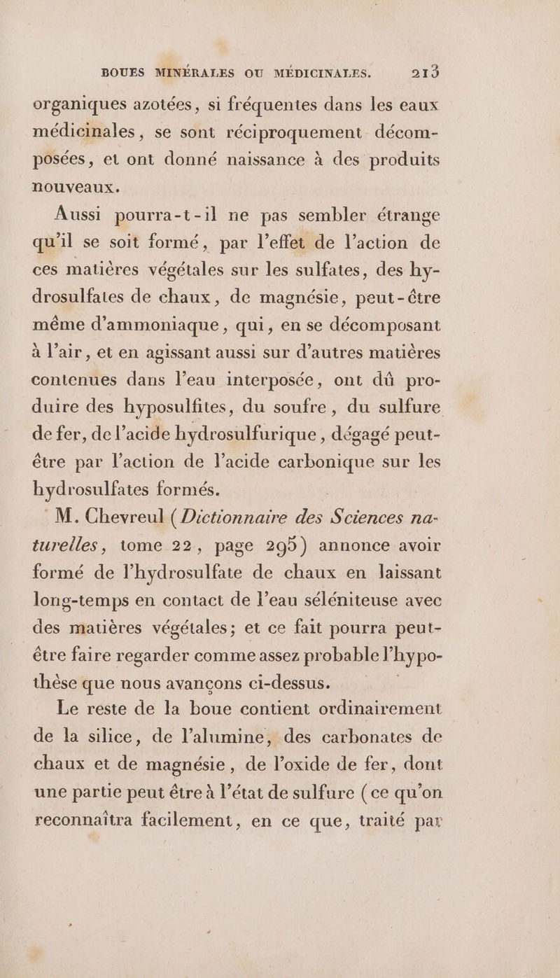 organiques azotées, si fréquentes dans les eaux médicinales, se sont réciproquement décom- posées, et ont donné naissance à des produits nouveaux. Aussi pourra-t-il ne pas sembler étrange qu'il se soit formé, par l'effet de l’action de ces matières végétales sur les sulfates, des hy- drosulfates de chaux, de magnésie, peut-être même d’ammoniaque, qui, en se décomposant à l’air, et en agissant aussi sur d’autres matières contenues dans l’eau interposée, ont dû pro- duire des hyposulfites, du soufre, du sulfure de fer, de l'acide hydrosulfurique , dégagé peut- être par l’action de l’acide carbonique sur les hyst osulfates formés. M. Chevreul ( Dictionnaire des a na- turelles, tome 22, page 295) annonce avoir formé de lhydrosulfate de chaux en laissant long-temps en contact de l’eau séléniteuse avec des matières végétales; et ce fait pourra peut- être faire regarder comme assez probable l hypo- thèse que nous avancons ci-dessus. Le reste de la boue contient ordinairement de la silice, de l’alumine, des carbonates de chaux et de magnésie, de l’oxide de fer, dont une partie peut être à l’état de sulfure (ce qu’on reconnaïîtra facilement, en ce que, traité par
