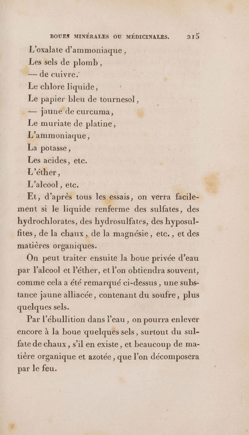L'oxalate d’ammoniaque , Les sels de plomb, — de cuivre. Le chlore liquide, Le papier bleu de tournesol, — jaune de curcuma, Le muriate de platine, L’ammoniaque, La potasse, Les acides, etc. L’éther, L'alcool , etc. Et, d’après tous les essais, on verra facile- ment si le liquide renferme des sulfates, des hydrochlorates, des hydrosulfates, des hyposul- fites, de la chaux, de la magnésie, etc. , et des matières organiques. On peut traiter ensuite la boue privée d’eau par l'alcool et l’éther, et l’on obtiendra souvent, comme cela a été remarqué ci-dessus , une subs- tance jaune alliacée, contenant du soufre, plus quelques sels. Par l’ébullition dans l’eau , on pourra enlever encore à la boue quelques sels, surtout du sul- fate de chaux, s’il en existe, et beaucoup de ma- tière organique et azotée , que l’on décomposera par le feu.