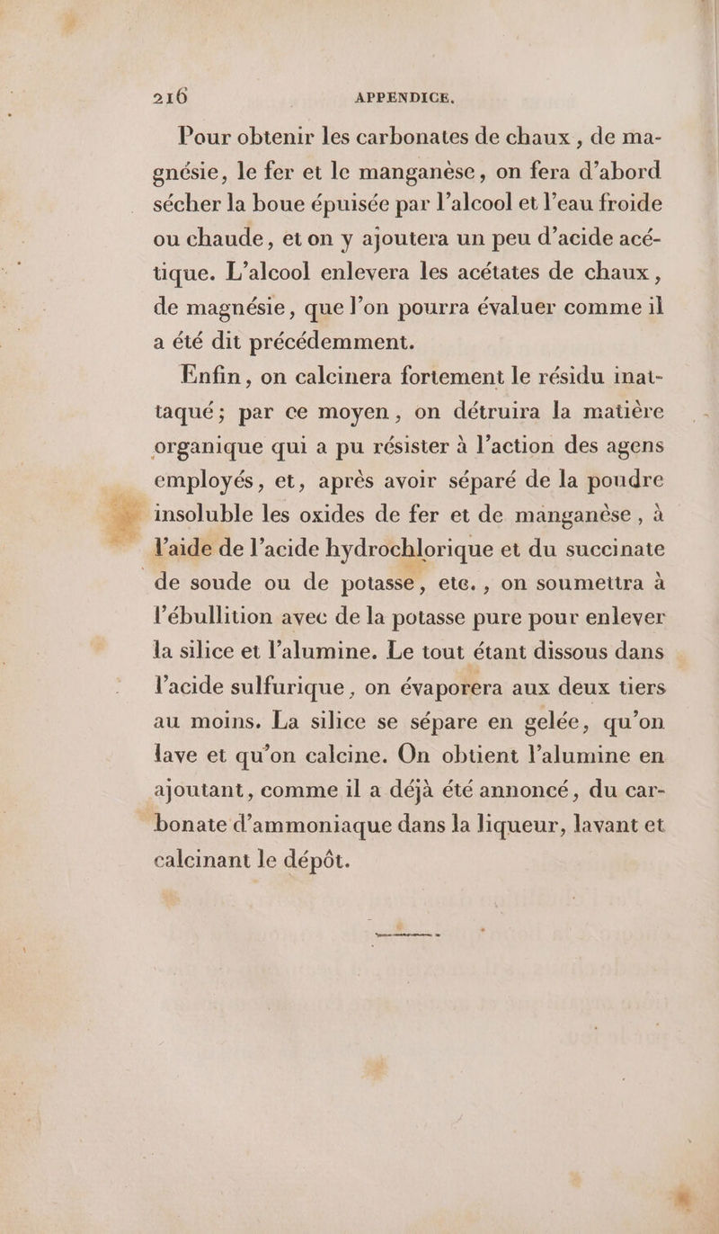 2106 | APPENDICE. Pour obtenir les carbonates de chaux , de ma- gnésie, le fer et le manganése, on fera d’abord sécher la boue épuisée par l’alcool et l’eau froide ou chaude, et on y ajoutera un peu d’acide acé- tique. L'alcool enlevera les acétates de chaux, de magnésie, que l’on pourra évaluer comme il a été dit précédemment. Enfin, on calcinera fortement le résidu inai- taqué; par ce moyen, on détruira la matière employés, et, après avoir séparé de la poudre insoluble les oxides de fer et de manganèse, à l’aide de l’acide hydrochlorique et du succinate l’ébullition avec de la potasse pure pour enlever la silice et l’alumine. Le tout étant dissous dans l'acide sulfurique , on évaporera aux deux tiers au moins. La silice se sépare en gelée, qu’on lave et qu’on calcine. On obtient l’alumine en ajoutant, comme il a déjà été annoncé, du car- bonate d’ammoniaque dans la liqueur, lavant et calcinant le dépôt.