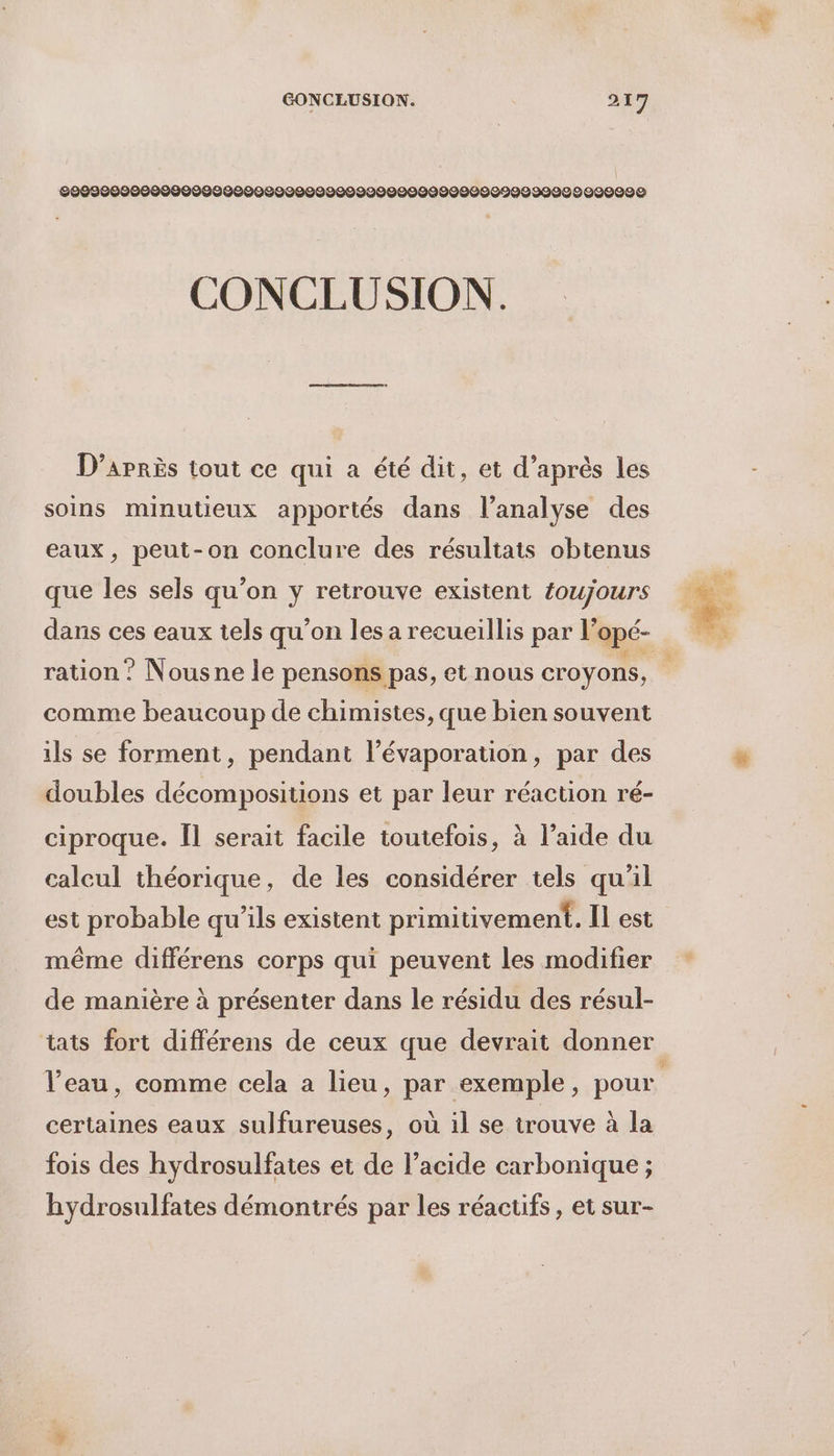 \ 200900000000000000002000099009200999000009029999089020090 CONCLUSION. D’arrès tout ce qui a été dit, et d’après les soins minutieux apportés dans l’analyse des eaux, peut-on conclure des résultats obtenus que les sels qu’on y retrouve existent foujours dans ces eaux tels qu’on les a recueillis par l’opé- ration? Nousne le pensons pas, et nous croyons, comme beaucoup de chimistes, que bien souvent ils se forment, pendant l’évaporation, par des doubles décompositions et par leur réaction ré- ciproque. Îl serait facile toutefois, à l’aide du calcul théorique, de les considérer tels qu'il est probable qu’ils existent primitivement. Il est même différens corps qui peuvent les modifier de manière à présenter dans le résidu des résul- tats fort différens de ceux que devrait donner l’eau, comme cela a lieu, par exemple, pour certaines eaux sulfureuses, où il se trouve à la fois des hydrosulfates et de l’acide carbonique ; hydrosulfates démontrés par les réactifs, et sur-