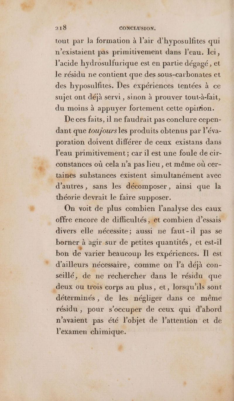 L à tout par la formation à l’air d’hyposulfites qui n’existaient pas primitivement dans l’eau. Ici, l’acide hydrosulfurique est en partie dégagé, et le résidu ne contient que des sous-carbonates et des hyposulfites. Des expériences tentées à ce sujet ont déjà servi, sinon à prouver tout-à-fait, du moins à appuyer fortement cette opimon. De ces faits, il ne faudrait pas conclure cepen- dant que toujours les produits obtenus par l’éva- poration doivent différer de ceux existans dans l’eau primitivement ; car il est une foule de cir- constances où cela n’a pas lieu , et même où cer- d’autres, sans les décomposer, ainsi que la théorie devrait le faire supposer. On voit de plus combien l’analyse des eaux offre encore de difficultés, et combien d'essais divers elle nécessite; aussi ne faut-il pas se borner à agir sur de petites quantités, et est-il bon de varier beaucoup les expériences. [l est d’ailleurs nécessaire, comme on l’a déjà con- &gt; J seillé, de ne rechercher dans le résidu que ae ù AD 2 Lu .deux ou trois corps au plus, et, lorsqu'ils sont déterminés , de les négliger dans ce même résidu , pour s’occuper de ceux qui d’abord n'avaient pas été l’objet de l’attention et de l'examen chimique. | #