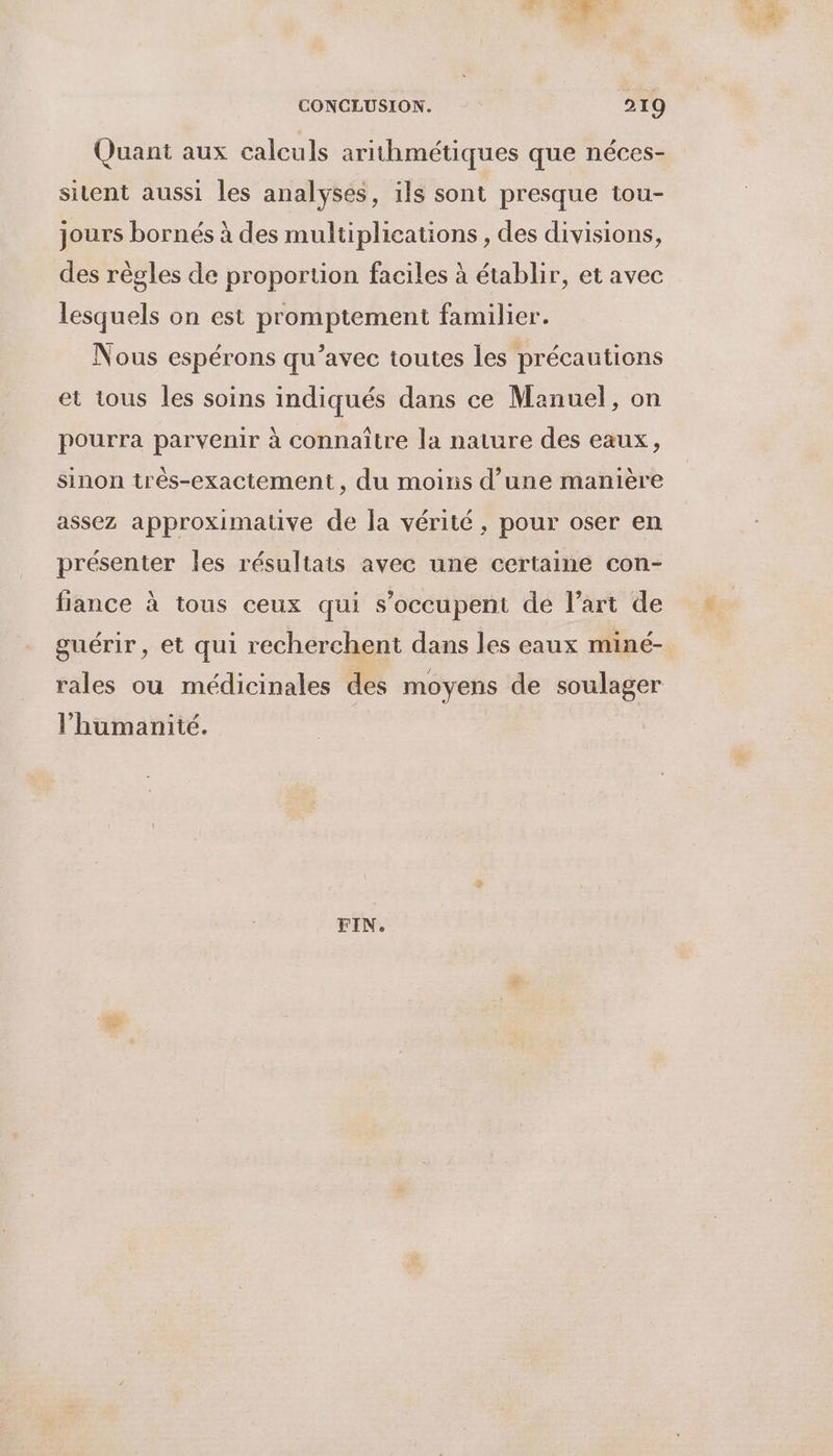 Quant aux calculs arithmétiques que néces- sitent aussi les analyses, ils sont presque tou- jours bornés à des multiplications , des divisions, des règles de proportion faciles à établir, et avec lesquels on est promptement familier. Nous espérons qu'avec toutes les précautions et tous les soins indiqués dans ce Manuel, on pourra parvenir à connaître la nature des eaux, sinon três-exactement, du moins d’une manière assez approximative de la vérité, pour oser en présenter les résultais avec une certaine con- fiance à tous ceux qui s’occupent de l’art de guérir, et qui recherchent dans les eaux miné- rales ou médicinales des moyens de soulager l’humanité. FIN.