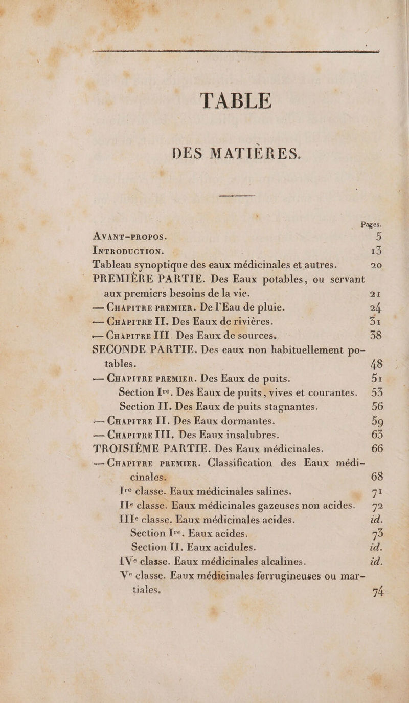 TABLE DES MATIÈRES. Pages. AVANT-PROPOS. 5 INTRODUCTION. . | 13 Tableau synoptique des eaux médicinales et autres. 20 PREMIÈRE PARTIE. Des Eaux potables, ou servant aux premiers besoins de la vie. — CHaApiTRE PREMIER. De l'Eau de pluie. — CHariTRE II. Des Eaux de rivières. — CnariTre III. Des Eaux de sources. SECONDE PARTIE. Des eaux non habituellement po- tables. | | — CHAPITRE PREMIER. Des Eaux de puits. Section Ire. Des Eaux de puits, vives et courantes. Section IT. Des Eaux de puits stagnantes. — CHaAriTRE IT. Des Eaux dormantes. — CuariTRE III, Des Eaux insalubres. TROISIÈME PARTIE. Des Eaux médicinales. …— CHAPITRE PREMIER. Classification des Eaux médi- cinales. lre classe. Eaux médicinales salines. ITe classe. Eaux médicinales gazeuses non acides. ITT: classe. Eaux médicinales acides. Section Fre. Eaux acides. Section IT. Eaux acidules. LVe classe. Eaux médicinales alcalines. Ve classe. Eaux médicinales ferrugineuses ou mar- tiales. 74